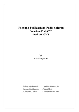 Rencana Pelaksanaan Pembelajaran
Pemesinan Frais CNC
untuk siswa SMK
Oleh :
B. Sentot Wijanarka
Bidang Studi Keahlian : Teknologi dan Rekayasa
Program Studi Keahlian : Teknik Mesin
Kompetensi Keahlian : Teknik Pemesinan (014)
 