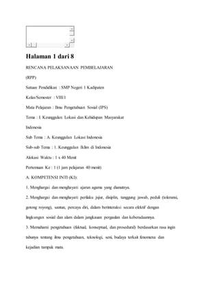 Halaman 1 dari 8
RENCANA PELAKSANAAN PEMBELAJARAN
(RPP)
Satuan Pendidikan : SMP Negeri 1 Kadipaten
Kelas/Semester : VIII/1
Mata Pelajaran : Ilmu Pengetahuan Sosial (IPS)
Tema : I. Keunggulan Lokasi dan Kehidupan Masyarakat
Indonesia
Sub Tema : A. Keunggulan Lokasi Indonesia
Sub-sub Tema : 1. Keunggulan Iklim di Indonesia
Alokasi Waktu : 1 x 40 Menit
Pertemuan Ke : 1 (1 jam pelajaran 40 menit)
A. KOMPETENSI INTI (KI):
1. Menghargai dan menghayati ajaran agama yang dianutnya.
2. Menghargai dan menghayati perilaku jujur, disiplin, tanggung jawab, peduli (toleransi,
gotong royong), santun, percaya diri, dalam berinteraksi secara efektif dengan
lingkungan sosial dan alam dalam jangkauan pergaulan dan keberadaannya.
3. Memahami pengetahuan (faktual, konseptual, dan prosedural) berdasarkan rasa ingin
tahunya tentang ilmu pengetahuan, teknologi, seni, budaya terkait fenomena dan
kejadian tampak mata.
 