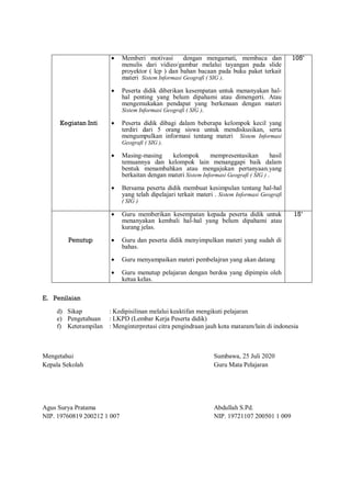 Kegiatan Inti
 Memberi motivasi dengan mengamati, membaca dan
menulis dari vidieo/gambar melalui tayangan pada slide
proyektor ( lcp ) dan bahan bacaan pada buku paket terkait
materi Sistem Informasi Geografi ( SIG ).
 Peserta didik diberikan kesempatan untuk menanyakan hal-
hal penting yang belum dipahami atau dimengerti. Atau
mengemukakan pendapat yang berkenaan dengan materi
Sistem Informasi Geografi ( SIG ).
 Peserta didik dibagi dalam beberapa kelompok kecil yang
terdiri dari 5 orang siswa untuk mendiskusikan, serta
mengumpulkan informasi tentang materi Sistem Informasi
Geografi ( SIG ).
 Masing-masing kelompok mempresentasikan hasil
temuannya dan kelompok lain menanggapi baik dalam
bentuk menambahkan atau mengajukan pertanyaan.yang
berkaitan dengan materi Sistem Informasi Geografi ( SIG ) .
 Bersama peserta didik membuat kesimpulan tentang hal-hal
yang telah dipelajari terkait materi . Sistem Informasi Geografi
( SIG )
105’
Penutup
 Guru memberikan kesempatan kepada peserta didik untuk
menanyakan kembali hal-hal yang belum dipahami atau
kurang jelas.
 Guru dan peserta didik menyimpulkan materi yang sudah di
bahas.
 Guru menyampaikan materi pembelajran yang akan datang
 Guru menutup pelajaran dengan berdoa yang dipimpin oleh
ketua kelas.
15’
E. Penilaian
d) Sikap : Kedipisilinan melalui keaktifan mengikuti pelajaran
e) Pengetahuan : LKPD (Lembar Kerja Peserta didik)
f) Keterampilan : Menginterpretasi citra pengindraan jauh kota mataram/lain di indonesia
Mengetahui Sumbawa, 25 Juli 2020
Kepala Sekolah Guru Mata Pelajaran
Agus Surya Pratama Abdullah S.Pd.
NIP. 19760819 200212 1 007 NIP. 19721107 200501 1 009
 