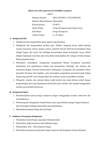 RENCANA PELAKSANAAN PEMBELAJARAN 
( RPP ) 
Identitas Sekolah : SMA NEGERI 11 PALEMBANG 
Identitas Mata Pelajaran : Matematika. 
Kelas/Semester : XI IPA/1. 
Materi Pokok : Fungsi Komposisi dan Fungsi Invers 
Sub Materi : Fungsi Komposisi 
Alokasi Waktu : 2 x 45 Menit 
A. Kompetensi Inti 
1. Menghayati dan mengamalkan ajaran agama yang dianutnya. 
2. Menghayati dan mengamalkan perilaku jujur, disiplin, tanggung jawab, peduli (gotong 
royong, kerjasama, toleran, damai), santun, responsif, dan pro-aktif dan menunjukkan sikap 
sebagai bagian dari solusi atas berbagai permasalahan dalam berinteraksi secara efektif 
dengan lingkungan sosial dan alam serta dalam menempatkan diri sebagai cerminan bangsa 
dalam pergaulan dunia. 
3. Memahami, menerapkan, menganalisis pengetahuan faktual, konseptual, prosedural 
berdasarkan rasa ingintahunya tentang ilmu pengetahuan, teknologi, seni, budaya, dan 
humaniora dengan wawasan kemanusiaan, kebangsaan, kenegaraan, dan peradaban terkait 
penyebab fenomena dan kejadian, serta menerapkan pengetahuan prosedural pada bidang 
kajian yang spesifik sesuai dengan bakat dan minatnya untuk memecahkan masalah. 
4. Mengolah, menalar, dan menyaji dalam ranah konkret dan ranah abstrak terkait dengan 
pengembangan dari yang dipelajarinya disekolah secara mandiri, dan mampu menggunakan 
metoda sesuai kaidah keilmuwan. 
B. Kompetensi Dasar 
1. Mendeskripsikan konsep fungsi komposisi dengan menggunakan konteks sehari-hari dan 
menerapkannya. 
2. Merancang dan mengajukan masalah dunia nyata yang berkaitan dengan fungsi komposisi 
dan menerapkan berbagai aturan dalam menyelesaikannya. 
3. Menentukan komposisi fungsi dari dua fungsi 
C. Indikator Pencapaian Kompetensi 
1. Menentukan aturan fungsi yang dapat dikomposisikan 
2. Menentukan fungsi komposisi dari beberapa fungsi 
3. Menyebutkan sifat – sifat komposisi fungsi 
4. Menentukan komponen pembentuk fungsi komposisi dan komponen lainnya diketahui 
 