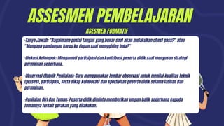 ASSESMEN PEMBELAJARAN
·Tanya Jawab: "Bagaimana posisi tangan yang benar saat akan melakukan chest pass?" atau
"Mengapa pandangan harus ke depan saat menggiring bola?"
·Diskusi Kelompok: Mengamati partisipasi dan kontribusi peserta didik saat menyusun strategi
permainan sederhana.
·Observasi (Rubrik Penilaian): Guru menggunakan lembar observasi untuk menilai kualitas teknik
(proses), partisipasi, serta sikap kolaborasi dan sportivitas peserta didik selama latihan dan
permainan.
·Penilaian Diri dan Teman: Peserta didik diminta memberikan umpan balik sederhana kepada
temannya terkait gerakan yang dilakukan.
ASESMEN FORMATIF
 