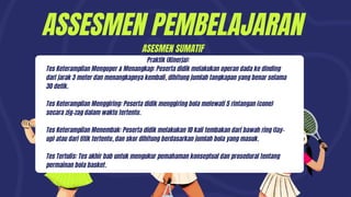 ASSESMEN PEMBELAJARAN
Praktik (Kinerja):
Tes Keterampilan Mengoper & Menangkap: Peserta didik melakukan operan dada ke dinding
dari jarak 3 meter dan menangkapnya kembali, dihitung jumlah tangkapan yang benar selama
30 detik.
Tes Keterampilan Menggiring: Peserta didik menggiring bola melewati 5 rintangan (cone)
secara zig-zag dalam waktu tertentu.
Tes Keterampilan Menembak: Peserta didik melakukan 10 kali tembakan dari bawah ring (lay-
up) atau dari titik tertentu, dan skor dihitung berdasarkan jumlah bola yang masuk.
Tes Tertulis: Tes akhir bab untuk mengukur pemahaman konseptual dan prosedural tentang
permainan bola basket.
ASESMEN SUMATIF
 