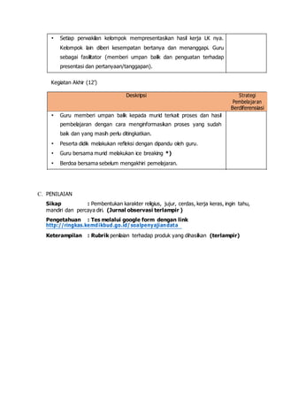 • Setiap perwakilan kelompok mempresentasikan hasil kerja LK nya.
Kelompok lain diberi kesempatan bertanya dan menanggapi. Guru
sebagai fasilitator (memberi umpan balik dan penguatan terhadap
presentasi dan pertanyaan/tanggapan).
Kegiatan Akhir (12’)
Deskripsi Strategi
Pembelajaran
Berdiferensiasi
• Guru memberi umpan balik kepada murid terkait proses dan hasil
pembelajaran dengan cara menginformasikan proses yang sudah
baik dan yang masih perlu ditingkatkan.
• Peserta didik melakukan refleksi dengan dipandu oleh guru.
• Guru bersama murid melakukan ice breaking *)
• Berdoa bersama sebelum mengakhiri pemelajaran.
C. PENILAIAN
Sikap : Pembentukan karakter religius, jujur, cerdas, kerja keras, ingin tahu,
mandiri dan percaya diri. (Jurnal observasi terlampir )
Pengetahuan : Tes melalui google form dengan link
http://ringkas.kemdikbud.go.id/soalpenyajiandata
Keterampilan : Rubrik penilaian terhadap produk yang dihasilkan (terlampir)
 