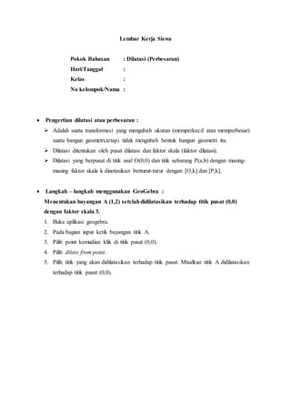 Lembar Kerja Siswa
Pokok Bahasan : Dilatasi (Perbesaran)
Hari/Tanggal :
Kelas :
No kelompok/Nama :
 Pengertian dilatasi atau perbesaran :
 Adalah suatu transformasi yang mengubah ukuran (memperkecil atau memperbesar)
suatu bangun geometri,tetapi tidak mengubah bentuk bangun geometri itu.
 Dilatasi ditentukan oleh pusat dilatasi dan faktor skala (faktor dilatasi).
 Dilatasi yang berpusat di titik asal O(0,0) dan titik sebarang P(a,b) dengan masing-
masing faktor skala k dinotasikan berturut-turut dengan [O,k] dan [P,k].
 Langkah – langkah menggunakan GeoGebra :
Menentukan bayangan A (1,2) setelahdidilatasikan terhadap titik pusat (0,0)
dengan faktor skala 3.
1. Buka aplikasi geogebra.
2. Pada bagian input ketik bayangan titik A.
3. Pilih point kemudian klik di titik pusat (0,0).
4. Pilih dilate from point.
5. Pilih titik yang akan didilatasikan terhadap titik pusat. Misalkan titik A didilatasikan
terhadap titik pusat (0,0).
 