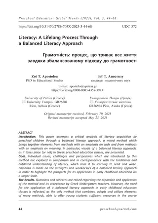 Preschool Education: Global Trends (2023), Vol. 3, 44–68
44 preschool-journal.com
https://doi.org/10.31470/2786-703X-2023-3-44-68 UDC 372
Literacy: A Lifelong Process Through
a Balanced Literacy Approach
Грамотність: процес, що триває все життя
завдяки збалансованому підходу до грамотності
Zoi T. Apostolou
PhD in Educational Studies
Зої Т. Апостолу
кандидат педагогічних наук
E-mail: apostolo@upatras.gr
https://orcid.org/0000-0003-4359-397X
University of Patras (Greece)
 University Campus, GR26504
Rion, Achaia (Greece)
Університет Патри (Греція)
 Університетське містечко,
GR26504 Ріон, Ахайя (Греція)
Original manuscript received, February 10, 2023
Revised manuscript accepted May 23, 2023
ABSTRACT
Introduction. This paper attempts a critical analysis of literacy acquisition by
preschool children through a balanced literacy approach, a mixed method which
brings together elements from methods with an emphasis on code and from methods
with an emphasis on meaning. In particular, visuals of a balanced literacy approach,
as it takes place (or not) in Greek preschool education classes, are presented.
Goal. Individual issues, challenges and perspectives which are introduced by this
method are explored in comparison and in correspondence with the traditional and
outdated understanding of literacy, which links it to learning to read and write.
Emphasis is made on the strengths and weaknesses of a balanced literacy approach
in order to highlight the prospects for its application in early childhood education on
a larger scale.
The Results. Questions and concerns are raised regarding the expansion and application
of the method and its acceptance by Greek kindergarten teachers. However, the need
for the application of a balanced literacy approach in early childhood education
classes is reflected, as the only method that combines, adopts and utilizes elements
of many methods, able to offer young students sufficient resources in the course
 