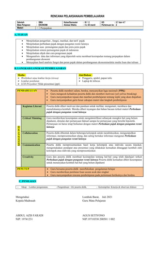 RENCANA PELAKSANAAN PEMBELAJARAN
Sekolah : SMA
Mata Pelajaran : EKONOMI
Kelas/Semester : XI / 2
Alokasi Waktu : 4 x 45 menit
KD : 3.7 dan 4.7
Pertemuan ke : 2
Materi : Perpajakan
A, TUJUAN
 Menjelaskan pengertian , fungsi, manfaat, dan tarif pajak
 Menjelaskan perbedaan pajak dengan pungutan resmi lainnya
 Menjelaskan asas pemungutan pajak dan jenis-jenis pajak
 Menjelaskan sistem pemungutan pajak di indonesia
 Menjelaskan objek dan cara pengenaan pajak
 Menganalisis data dan informasi yang diperoleh serta membuat kesimpulan tentang perpajakan dalam
pembangunan ekonomi
 Menyajikan hasil analisis fungsi dan peran pajak dalam pembangunan ekonomimelalui media lisan dan tulisan
B, LANGKAH-LANGKAH PEMBELAJARAN
Media :
 Worksheet atau lembar kerja (siswa)
 Lembar penilaian
 LCD Proyektor/ Slide presentasi (ppt)
Alat/Bahan :
 Penggaris, spidol, papan tulis
 Laptop & infocus
PENDAHULUAN  Peserta didik memberi salam, berdoa, menyanyikan lagu nasional ( PPK)
 Guru mengecek kehadiran peserta didik dan memberi motivasi (yel-yel/ice breaking)
 Guru menyampaikan tujuan dan manfaat pembelajaran tentang topik yang akan diajarkan
 Guru menyampaikan garis besar cakupan materi dan langkah pembelajaran
KEGIATAN
INTI
Kegiatan Literasi Peserta didik diberi motivasi dan panduan untuk melihat, mengamati, membaca dan
menuliskannya kembali. Mereka diberi tayangan dan bahan bacaan terkait materi Perbedaan
pajak dengan pungutan resmi lainnya
Critical Thinking Guru memberikan kesempatan untuk mengidentifikasi sebanyak mungkin hal yang belum
dipahami, dimulai dari pertanyaan faktual sampai ke pertanyaan yang bersifat hipotetik.
Pertanyaan ini harus tetap berkaitan dengan materi Perbedaan pajak dengan pungutan resmi
lainnya
Collaboration Peserta didik dibentuk dalam beberapa kelompok untuk mendiskusikan, mengumpulkan
informasi, mempresentasikan ulang, dan saling bertukar informasi mengenai Perbedaan
pajak dengan pungutan resmi lainnya
Communication Peserta didik mempresentasikan hasil kerja kelompok atau individu secara klasikal,
mengemukakan pendapat atas presentasi yang dilakukan kemudian ditanggapi kembali oleh
kelompok atau individu yang mempresentasikan
Creativity Guru dan peserta didik membuat kesimpulan tentang hal-hal yang telah dipelajari terkait
Perbedaan pajak dengan pungutan resmi lainnya Peserta didik kemudian diberi kesempatan
untuk menanyakan kembali hal-hal yang belum dipahami
PENUTUP  Guru bersama peserta didik merefleksikan pengalaman belajar
 Guru memberikan penilaian lisan secara acak dan singkat
 Guru menyampaikan rencana pembelajaran pada pertemuan berikutnya dan berdoa
C, PENILAIAN
- Sikap : Lembar pengamatan, - Pengetahuan : LK peserta didik, - Ketrampilan: Kinerja & observasi diskusi
Mengetahui
Kepala Madrasah
ABDUL AZIS FARADI
NIP. 19741231
Lombok Barat, Juli 2021
Guru Mata Pelajaran
AGUS SETIYONO
NIP.19710530 200501 1 002
 