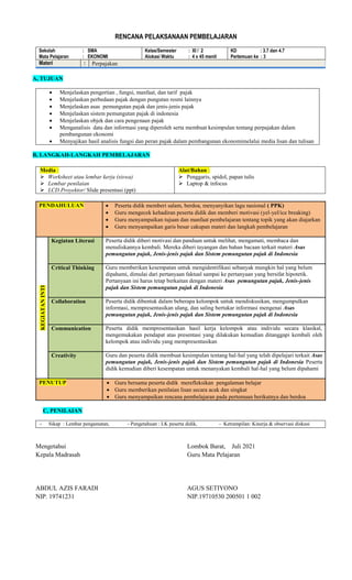 RENCANA PELAKSANAAN PEMBELAJARAN
Sekolah : SMA
Mata Pelajaran : EKONOMI
Kelas/Semester : XI / 2
Alokasi Waktu : 4 x 45 menit
KD : 3.7 dan 4.7
Pertemuan ke : 3
Materi : Perpajakan
A, TUJUAN
 Menjelaskan pengertian , fungsi, manfaat, dan tarif pajak
 Menjelaskan perbedaan pajak dengan pungutan resmi lainnya
 Menjelaskan asas pemungutan pajak dan jenis-jenis pajak
 Menjelaskan sistem pemungutan pajak di indonesia
 Menjelaskan objek dan cara pengenaan pajak
 Menganalisis data dan informasi yang diperoleh serta membuat kesimpulan tentang perpajakan dalam
pembangunan ekonomi
 Menyajikan hasil analisis fungsi dan peran pajak dalam pembangunan ekonomimelalui media lisan dan tulisan
B, LANGKAH-LANGKAH PEMBELAJARAN
Media :
 Worksheet atau lembar kerja (siswa)
 Lembar penilaian
 LCD Proyektor/ Slide presentasi (ppt)
Alat/Bahan :
 Penggaris, spidol, papan tulis
 Laptop & infocus
PENDAHULUAN  Peserta didik memberi salam, berdoa, menyanyikan lagu nasional ( PPK)
 Guru mengecek kehadiran peserta didik dan memberi motivasi (yel-yel/ice breaking)
 Guru menyampaikan tujuan dan manfaat pembelajaran tentang topik yang akan diajarkan
 Guru menyampaikan garis besar cakupan materi dan langkah pembelajaran
KEGIATAN
INTI
Kegiatan Literasi Peserta didik diberi motivasi dan panduan untuk melihat, mengamati, membaca dan
menuliskannya kembali. Mereka diberi tayangan dan bahan bacaan terkait materi Asas
pemungutan pajak, Jenis-jenis pajak dan Sistem pemungutan pajak di Indonesia
Critical Thinking Guru memberikan kesempatan untuk mengidentifikasi sebanyak mungkin hal yang belum
dipahami, dimulai dari pertanyaan faktual sampai ke pertanyaan yang bersifat hipotetik.
Pertanyaan ini harus tetap berkaitan dengan materi Asas pemungutan pajak, Jenis-jenis
pajak dan Sistem pemungutan pajak di Indonesia
Collaboration Peserta didik dibentuk dalam beberapa kelompok untuk mendiskusikan, mengumpulkan
informasi, mempresentasikan ulang, dan saling bertukar informasi mengenai Asas
pemungutan pajak, Jenis-jenis pajak dan Sistem pemungutan pajak di Indonesia
Communication Peserta didik mempresentasikan hasil kerja kelompok atau individu secara klasikal,
mengemukakan pendapat atas presentasi yang dilakukan kemudian ditanggapi kembali oleh
kelompok atau individu yang mempresentasikan
Creativity Guru dan peserta didik membuat kesimpulan tentang hal-hal yang telah dipelajari terkait Asas
pemungutan pajak, Jenis-jenis pajak dan Sistem pemungutan pajak di Indonesia Peserta
didik kemudian diberi kesempatan untuk menanyakan kembali hal-hal yang belum dipahami
PENUTUP  Guru bersama peserta didik merefleksikan pengalaman belajar
 Guru memberikan penilaian lisan secara acak dan singkat
 Guru menyampaikan rencana pembelajaran pada pertemuan berikutnya dan berdoa
C, PENILAIAN
- Sikap : Lembar pengamatan, - Pengetahuan : LK peserta didik, - Ketrampilan: Kinerja & observasi diskusi
Mengetahui
Kepala Madrasah
ABDUL AZIS FARADI
NIP. 19741231
Lombok Barat, Juli 2021
Guru Mata Pelajaran
AGUS SETIYONO
NIP.19710530 200501 1 002
 