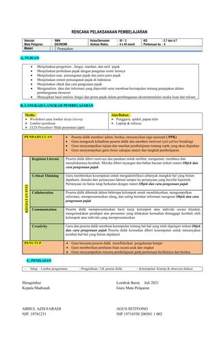 RENCANA PELAKSANAAN PEMBELAJARAN
Sekolah : SMA
Mata Pelajaran : EKONOMI
Kelas/Semester : XI / 2
Alokasi Waktu : 4 x 45 menit
KD : 3.7 dan 4.7
Pertemuan ke : 4
Materi : Perpajakan
A, TUJUAN
 Menjelaskan pengertian , fungsi, manfaat, dan tarif pajak
 Menjelaskan perbedaan pajak dengan pungutan resmi lainnya
 Menjelaskan asas pemungutan pajak dan jenis-jenis pajak
 Menjelaskan sistem pemungutan pajak di indonesia
 Menjelaskan objek dan cara pengenaan pajak
 Menganalisis data dan informasi yang diperoleh serta membuat kesimpulan tentang perpajakan dalam
pembangunan ekonomi
 Menyajikan hasil analisis fungsi dan peran pajak dalam pembangunan ekonomimelalui media lisan dan tulisan
B, LANGKAH-LANGKAH PEMBELAJARAN
Media :
 Worksheet atau lembar kerja (siswa)
 Lembar penilaian
 LCD Proyektor/ Slide presentasi (ppt)
Alat/Bahan :
 Penggaris, spidol, papan tulis
 Laptop & infocus
PENDAHULUAN  Peserta didik memberi salam, berdoa, menyanyikan lagu nasional ( PPK)
 Guru mengecek kehadiran peserta didik dan memberi motivasi (yel-yel/ice breaking)
 Guru menyampaikan tujuan dan manfaat pembelajaran tentang topik yang akan diajarkan
 Guru menyampaikan garis besar cakupan materi dan langkah pembelajaran
KEGIATAN
INTI
Kegiatan Literasi Peserta didik diberi motivasi dan panduan untuk melihat, mengamati, membaca dan
menuliskannya kembali. Mereka diberi tayangan dan bahan bacaan terkait materi Objek dan
cara pengenaan pajak
Critical Thinking Guru memberikan kesempatan untuk mengidentifikasi sebanyak mungkin hal yang belum
dipahami, dimulai dari pertanyaan faktual sampai ke pertanyaan yang bersifat hipotetik.
Pertanyaan ini harus tetap berkaitan dengan materi Objek dan cara pengenaan pajak
Collaboration Peserta didik dibentuk dalam beberapa kelompok untuk mendiskusikan, mengumpulkan
informasi, mempresentasikan ulang, dan saling bertukar informasi mengenai Objek dan cara
pengenaan pajak
Communication Peserta didik mempresentasikan hasil kerja kelompok atau individu secara klasikal,
mengemukakan pendapat atas presentasi yang dilakukan kemudian ditanggapi kembali oleh
kelompok atau individu yang mempresentasikan
Creativity Guru dan peserta didik membuat kesimpulan tentang hal-hal yang telah dipelajari terkait Objek
dan cara pengenaan pajak Peserta didik kemudian diberi kesempatan untuk menanyakan
kembali hal-hal yang belum dipahami
PENUTUP  Guru bersama peserta didik merefleksikan pengalaman belajar
 Guru memberikan penilaian lisan secara acak dan singkat
 Guru menyampaikan rencana pembelajaran pada pertemuan berikutnya dan berdoa
C, PENILAIAN
- Sikap : Lembar pengamatan, - Pengetahuan : LK peserta didik, - Ketrampilan: Kinerja & observasi diskusi
Mengetahui
Kepala Madrasah
ABDUL AZIS FARADI
NIP. 19741231
Lombok Barat, Juli 2021
Guru Mata Pelajaran
AGUS SETIYONO
NIP.19710530 200501 1 002
 