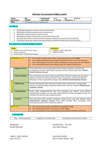 RENCANA PELAKSANAAN PEMBELAJARAN
Sekolah : SMA
Mata Pelajaran : EKONOMI
Kelas/Semester : XI / 2
Alokasi Waktu : 4 x 45 menit
KD : 3.8 dan 4.8
Pertemuan ke : 2
Materi : Kerjasama Ekonomi Internasional
A, TUJUAN
 Menjelaskan pengertian kerjasama ekonomi internasional
 Menjelaskan manfaat kerjasama ekonomi internasional
 Menjelaskan bentuk-bentuk kerjasama ekonomi
 Menjelaskan lembaga-lembaga kerja sama ekonomi internasional
 Mengolah data/informasi untuk membuat kesimpulan tentang kerja sama ekonomi internasional
 Menyajikan bentuk dan manfaat kerja sama ekonomi internasional melalui media lisan dan tulisan
B, LANGKAH-LANGKAH PEMBELAJARAN
Media :
 Worksheet atau lembar kerja (siswa)
 Lembar penilaian
 LCD Proyektor/ Slide presentasi (ppt)
Alat/Bahan :
 Penggaris, spidol, papan tulis
 Laptop & infocus
PENDAHULUAN  Peserta didik memberi salam, berdoa, menyanyikan lagu nasional ( PPK)
 Guru mengecek kehadiran peserta didik dan memberi motivasi (yel-yel/ice breaking)
 Guru menyampaikan tujuan dan manfaat pembelajaran tentang topik yang akan diajarkan
 Guru menyampaikan garis besar cakupan materi dan langkah pembelajaran
KEGIATAN
INTI
Kegiatan Literasi Peserta didik diberi motivasi dan panduan untuk melihat, mengamati, membaca dan
menuliskannya kembali. Mereka diberi tayangan dan bahan bacaan terkait materi Bentuk-
bentuk kerjasama ekonomi
Critical Thinking Guru memberikan kesempatan untuk mengidentifikasi sebanyak mungkin hal yang belum
dipahami, dimulai dari pertanyaan faktual sampai ke pertanyaan yang bersifat hipotetik.
Pertanyaan ini harus tetap berkaitan dengan materi Bentuk-bentuk kerjasama ekonomi
Collaboration Peserta didik dibentuk dalam beberapa kelompok untuk mendiskusikan, mengumpulkan
informasi, mempresentasikan ulang, dan saling bertukar informasi mengenai Bentuk-bentuk
kerjasama ekonomi
Communication Peserta didik mempresentasikan hasil kerja kelompok atau individu secara klasikal,
mengemukakan pendapat atas presentasi yang dilakukan kemudian ditanggapi kembali oleh
kelompok atau individu yang mempresentasikan
Creativity Guru dan peserta didik membuat kesimpulan tentang hal-hal yang telah dipelajari terkait
Bentuk-bentuk kerjasama ekonomi Peserta didik kemudian diberi kesempatan untuk
menanyakan kembali hal-hal yang belum dipahami
PENUTUP  Guru bersama peserta didik merefleksikan pengalaman belajar
 Guru memberikan penilaian lisan secara acak dan singkat
 Guru menyampaikan rencana pembelajaran pada pertemuan berikutnya dan berdoa
C, PENILAIAN
- Sikap : Lembar pengamatan, - Pengetahuan : LK peserta didik, - Ketrampilan: Kinerja & observasi diskusi
Mengetahui
Kepala Madrasah
ABDUL AZIS FARADI
NIP. 19741231
Lombok Barat, Juli 2021
Guru Mata Pelajaran
AGUS SETIYONO
NIP.19710530 200501 1 002
 