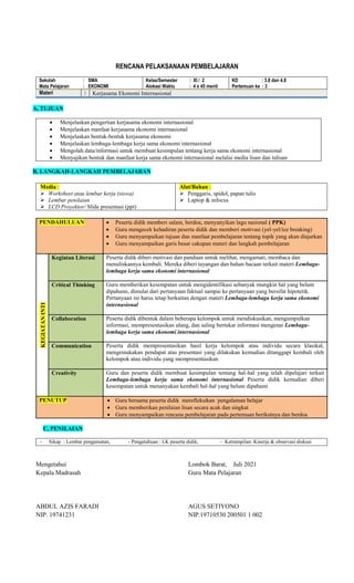 RENCANA PELAKSANAAN PEMBELAJARAN
Sekolah : SMA
Mata Pelajaran : EKONOMI
Kelas/Semester : XI / 2
Alokasi Waktu : 4 x 45 menit
KD : 3.8 dan 4.8
Pertemuan ke : 3
Materi : Kerjasama Ekonomi Internasional
A, TUJUAN
 Menjelaskan pengertian kerjasama ekonomi internasional
 Menjelaskan manfaat kerjasama ekonomi internasional
 Menjelaskan bentuk-bentuk kerjasama ekonomi
 Menjelaskan lembaga-lembaga kerja sama ekonomi internasional
 Mengolah data/informasi untuk membuat kesimpulan tentang kerja sama ekonomi internasional
 Menyajikan bentuk dan manfaat kerja sama ekonomi internasional melalui media lisan dan tulisan
B, LANGKAH-LANGKAH PEMBELAJARAN
Media :
 Worksheet atau lembar kerja (siswa)
 Lembar penilaian
 LCD Proyektor/ Slide presentasi (ppt)
Alat/Bahan :
 Penggaris, spidol, papan tulis
 Laptop & infocus
PENDAHULUAN  Peserta didik memberi salam, berdoa, menyanyikan lagu nasional ( PPK)
 Guru mengecek kehadiran peserta didik dan memberi motivasi (yel-yel/ice breaking)
 Guru menyampaikan tujuan dan manfaat pembelajaran tentang topik yang akan diajarkan
 Guru menyampaikan garis besar cakupan materi dan langkah pembelajaran
KEGIATAN
INTI
Kegiatan Literasi Peserta didik diberi motivasi dan panduan untuk melihat, mengamati, membaca dan
menuliskannya kembali. Mereka diberi tayangan dan bahan bacaan terkait materi Lembaga-
lembaga kerja sama ekonomi internasional
Critical Thinking Guru memberikan kesempatan untuk mengidentifikasi sebanyak mungkin hal yang belum
dipahami, dimulai dari pertanyaan faktual sampai ke pertanyaan yang bersifat hipotetik.
Pertanyaan ini harus tetap berkaitan dengan materi Lembaga-lembaga kerja sama ekonomi
internasional
Collaboration Peserta didik dibentuk dalam beberapa kelompok untuk mendiskusikan, mengumpulkan
informasi, mempresentasikan ulang, dan saling bertukar informasi mengenai Lembaga-
lembaga kerja sama ekonomi internasional
Communication Peserta didik mempresentasikan hasil kerja kelompok atau individu secara klasikal,
mengemukakan pendapat atas presentasi yang dilakukan kemudian ditanggapi kembali oleh
kelompok atau individu yang mempresentasikan
Creativity Guru dan peserta didik membuat kesimpulan tentang hal-hal yang telah dipelajari terkait
Lembaga-lembaga kerja sama ekonomi internasional Peserta didik kemudian diberi
kesempatan untuk menanyakan kembali hal-hal yang belum dipahami
PENUTUP  Guru bersama peserta didik merefleksikan pengalaman belajar
 Guru memberikan penilaian lisan secara acak dan singkat
 Guru menyampaikan rencana pembelajaran pada pertemuan berikutnya dan berdoa
C, PENILAIAN
- Sikap : Lembar pengamatan, - Pengetahuan : LK peserta didik, - Ketrampilan: Kinerja & observasi diskusi
Mengetahui
Kepala Madrasah
ABDUL AZIS FARADI
NIP. 19741231
Lombok Barat, Juli 2021
Guru Mata Pelajaran
AGUS SETIYONO
NIP.19710530 200501 1 002
 