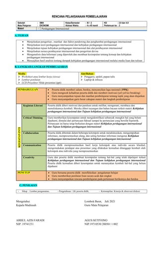 RENCANA PELAKSANAAN PEMBELAJARAN
Sekolah : SMA
Mata Pelajaran : EKONOMI
Kelas/Semester : XI / 2
Alokasi Waktu : 4 x 45 menit
KD : 3.9 dan 4.9
Pertemuan ke : 3
Materi : Perdagangan Internasional
A, TUJUAN
 Menjelaskan pengertian , manfaat dan faktor pendorong dan penghambat perdagangan internasional
 Menjelaskan teori perdagangan internasional dan kebijakan perdagangan internasional
 Menjelaskan tujuan kebijakan perdagangan internasional dan alat pembayaran internasional
 Menjelaskan neraca pembayaran internasional dan pengertian devisa
 Menganalisis data/informasi yang diperoleh dan membuat kesimpulan tentang konsep dan kebijakan
perdagangan internasional
 Menyajikan hasil analisis tentang dampak kebijakan perdagangan internasional melalui media lisan dan tulisan
B, LANGKAH-LANGKAH PEMBELAJARAN
Media :
 Worksheet atau lembar kerja (siswa)
 Lembar penilaian
 LCD Proyektor/ Slide presentasi (ppt)
Alat/Bahan :
 Penggaris, spidol, papan tulis
 Laptop & infocus
PENDAHULUAN  Peserta didik memberi salam, berdoa, menyanyikan lagu nasional ( PPK)
 Guru mengecek kehadiran peserta didik dan memberi motivasi (yel-yel/ice breaking)
 Guru menyampaikan tujuan dan manfaat pembelajaran tentang topik yang akan diajarkan
 Guru menyampaikan garis besar cakupan materi dan langkah pembelajaran
KEGIATAN
INTI
Kegiatan Literasi Peserta didik diberi motivasi dan panduan untuk melihat, mengamati, membaca dan
menuliskannya kembali. Mereka diberi tayangan dan bahan bacaan terkait materi Kebijakan
perdagangan internasional dan Tujuan kebijakan perdagangan internasional
Critical Thinking Guru memberikan kesempatan untuk mengidentifikasi sebanyak mungkin hal yang belum
dipahami, dimulai dari pertanyaan faktual sampai ke pertanyaan yang bersifat hipotetik.
Pertanyaan ini harus tetap berkaitan dengan materi Kebijakan perdagangan internasional
dan Tujuan kebijakan perdagangan internasional
Collaboration Peserta didik dibentuk dalam beberapa kelompok untuk mendiskusikan, mengumpulkan
informasi, mempresentasikan ulang, dan saling bertukar informasi mengenai Kebijakan
perdagangan internasional dan Tujuan kebijakan perdagangan internasional
Communication Peserta didik mempresentasikan hasil kerja kelompok atau individu secara klasikal,
mengemukakan pendapat atas presentasi yang dilakukan kemudian ditanggapi kembali oleh
kelompok atau individu yang mempresentasikan
Creativity Guru dan peserta didik membuat kesimpulan tentang hal-hal yang telah dipelajari terkait
Kebijakan perdagangan internasional dan Tujuan kebijakan perdagangan internasional
Peserta didik kemudian diberi kesempatan untuk menanyakan kembali hal-hal yang belum
dipahami
PENUTUP  Guru bersama peserta didik merefleksikan pengalaman belajar
 Guru memberikan penilaian lisan secara acak dan singkat
 Guru menyampaikan rencana pembelajaran pada pertemuan berikutnya dan berdoa
C, PENILAIAN
- Sikap : Lembar pengamatan, - Pengetahuan : LK peserta didik, - Ketrampilan: Kinerja & observasi diskusi
Mengetahui
Kepala Madrasah
ABDUL AZIS FARADI
NIP. 19741231
Lombok Barat, Juli 2021
Guru Mata Pelajaran
AGUS SETIYONO
NIP.19710530 200501 1 002
 