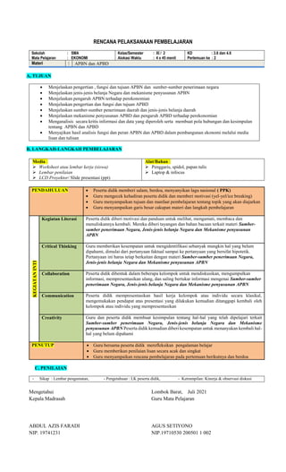 RENCANA PELAKSANAAN PEMBELAJARAN
Sekolah : SMA
Mata Pelajaran : EKONOMI
Kelas/Semester : XI / 2
Alokasi Waktu : 4 x 45 menit
KD : 3.6 dan 4.6
Pertemuan ke : 2
Materi : APBN dan APBD
A, TUJUAN
 Menjelaskan pengertian , fungsi dan tujuan APBN dan sumber-sumber penerimaan negara
 Menjelaskan jenis-jenis belanja Negara dan mekanisme penyusunan APBN
 Menjelaskan pengaruh APBN terhadap perekonomian
 Menjelaskan pengertian dan fungsi dan tujuan APBD
 Menjelaskan sumber-sumber penerimaan daerah dan jenis-jenis belanja daerah
 Menjelaskan mekanisme penyusunan APBD dan pengaruh APBD terhadap perekonomian
 Menganalisis secara kritis informasi dan data yang diperoleh serta membuat pola hubungan dan kesimpulan
tentang APBN dan APBD
 Menyajikan hasil analisis fungsi dan peran APBN dan APBD dalam pembangunan ekonomi melalui media
lisan dan tulisan
B, LANGKAH-LANGKAH PEMBELAJARAN
Media :
 Worksheet atau lembar kerja (siswa)
 Lembar penilaian
 LCD Proyektor/ Slide presentasi (ppt)
Alat/Bahan :
 Penggaris, spidol, papan tulis
 Laptop & infocus
PENDAHULUAN  Peserta didik memberi salam, berdoa, menyanyikan lagu nasional ( PPK)
 Guru mengecek kehadiran peserta didik dan memberi motivasi (yel-yel/ice breaking)
 Guru menyampaikan tujuan dan manfaat pembelajaran tentang topik yang akan diajarkan
 Guru menyampaikan garis besar cakupan materi dan langkah pembelajaran
KEGIATAN
INTI
Kegiatan Literasi Peserta didik diberi motivasi dan panduan untuk melihat, mengamati, membaca dan
menuliskannya kembali. Mereka diberi tayangan dan bahan bacaan terkait materi Sumber-
sumber penerimaan Negara, Jenis-jenis belanja Negara dan Mekanisme penyusunan
APBN
Critical Thinking Guru memberikan kesempatan untuk mengidentifikasi sebanyak mungkin hal yang belum
dipahami, dimulai dari pertanyaan faktual sampai ke pertanyaan yang bersifat hipotetik.
Pertanyaan ini harus tetap berkaitan dengan materi Sumber-sumber penerimaan Negara,
Jenis-jenis belanja Negara dan Mekanisme penyusunan APBN
Collaboration Peserta didik dibentuk dalam beberapa kelompok untuk mendiskusikan, mengumpulkan
informasi, mempresentasikan ulang, dan saling bertukar informasi mengenai Sumber-sumber
penerimaan Negara, Jenis-jenis belanja Negara dan Mekanisme penyusunan APBN
Communication Peserta didik mempresentasikan hasil kerja kelompok atau individu secara klasikal,
mengemukakan pendapat atas presentasi yang dilakukan kemudian ditanggapi kembali oleh
kelompok atau individu yang mempresentasikan
Creativity Guru dan peserta didik membuat kesimpulan tentang hal-hal yang telah dipelajari terkait
Sumber-sumber penerimaan Negara, Jenis-jenis belanja Negara dan Mekanisme
penyusunan APBN Peserta didik kemudian diberi kesempatan untuk menanyakan kembali hal-
hal yang belum dipahami
PENUTUP  Guru bersama peserta didik merefleksikan pengalaman belajar
 Guru memberikan penilaian lisan secara acak dan singkat
 Guru menyampaikan rencana pembelajaran pada pertemuan berikutnya dan berdoa
C, PENILAIAN
- Sikap : Lembar pengamatan, - Pengetahuan : LK peserta didik, - Ketrampilan: Kinerja & observasi diskusi
Mengetahui
Kepala Madrasah
ABDUL AZIS FARADI
NIP. 19741231
Lombok Barat, Juli 2021
Guru Mata Pelajaran
AGUS SETIYONO
NIP.19710530 200501 1 002
 