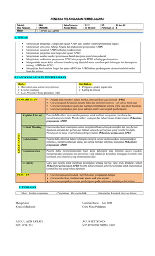 RENCANA PELAKSANAAN PEMBELAJARAN
Sekolah : SMA
Mata Pelajaran : EKONOMI
Kelas/Semester : XI / 2
Alokasi Waktu : 4 x 45 menit
KD : 3.6 dan 4.6
Pertemuan ke : 5
Materi : APBN dan APBD
A, TUJUAN
 Menjelaskan pengertian , fungsi dan tujuan APBN dan sumber-sumber penerimaan negara
 Menjelaskan jenis-jenis belanja Negara dan mekanisme penyusunan APBN
 Menjelaskan pengaruh APBN terhadap perekonomian
 Menjelaskan pengertian dan fungsi dan tujuan APBD
 Menjelaskan sumber-sumber penerimaan daerah dan jenis-jenis belanja daerah
 Menjelaskan mekanisme penyusunan APBD dan pengaruh APBD terhadap perekonomian
 Menganalisis secara kritis informasi dan data yang diperoleh serta membuat pola hubungan dan kesimpulan
tentang APBN dan APBD
 Menyajikan hasil analisis fungsi dan peran APBN dan APBD dalam pembangunan ekonomi melalui media
lisan dan tulisan
B, LANGKAH-LANGKAH PEMBELAJARAN
Media :
 Worksheet atau lembar kerja (siswa)
 Lembar penilaian
 LCD Proyektor/ Slide presentasi (ppt)
Alat/Bahan :
 Penggaris, spidol, papan tulis
 Laptop & infocus
PENDAHULUAN  Peserta didik memberi salam, berdoa, menyanyikan lagu nasional ( PPK)
 Guru mengecek kehadiran peserta didik dan memberi motivasi (yel-yel/ice breaking)
 Guru menyampaikan tujuan dan manfaat pembelajaran tentang topik yang akan diajarkan
 Guru menyampaikan garis besar cakupan materi dan langkah pembelajaran
KEGIATAN
INTI
Kegiatan Literasi Peserta didik diberi motivasi dan panduan untuk melihat, mengamati, membaca dan
menuliskannya kembali. Mereka diberi tayangan dan bahan bacaan terkait materi Mekanisme
penyusunan APBD
Critical Thinking Guru memberikan kesempatan untuk mengidentifikasi sebanyak mungkin hal yang belum
dipahami, dimulai dari pertanyaan faktual sampai ke pertanyaan yang bersifat hipotetik.
Pertanyaan ini harus tetap berkaitan dengan materi Mekanisme penyusunan APBD
Collaboration Peserta didik dibentuk dalam beberapa kelompok untuk mendiskusikan, mengumpulkan
informasi, mempresentasikan ulang, dan saling bertukar informasi mengenai Mekanisme
penyusunan APBD
Communication Peserta didik mempresentasikan hasil kerja kelompok atau individu secara klasikal,
mengemukakan pendapat atas presentasi yang dilakukan kemudian ditanggapi kembali oleh
kelompok atau individu yang mempresentasikan
Creativity Guru dan peserta didik membuat kesimpulan tentang hal-hal yang telah dipelajari terkait
Mekanisme penyusunan APBD Peserta didik kemudian diberi kesempatan untuk menanyakan
kembali hal-hal yang belum dipahami
PENUTUP  Guru bersama peserta didik merefleksikan pengalaman belajar
 Guru memberikan penilaian lisan secara acak dan singkat
 Guru menyampaikan rencana pembelajaran pada pertemuan berikutnya dan berdoa
C, PENILAIAN
- Sikap : Lembar pengamatan, - Pengetahuan : LK peserta didik, - Ketrampilan: Kinerja & observasi diskusi
Mengetahui
Kepala Madrasah
ABDUL AZIS FARADI
NIP. 19741231
Lombok Barat, Juli 2021
Guru Mata Pelajaran
AGUS SETIYONO
NIP.19710530 200501 1 002
 