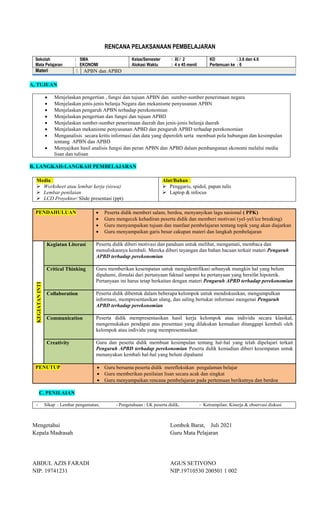 RENCANA PELAKSANAAN PEMBELAJARAN
Sekolah : SMA
Mata Pelajaran : EKONOMI
Kelas/Semester : XI / 2
Alokasi Waktu : 4 x 45 menit
KD : 3.6 dan 4.6
Pertemuan ke : 6
Materi : APBN dan APBD
A, TUJUAN
 Menjelaskan pengertian , fungsi dan tujuan APBN dan sumber-sumber penerimaan negara
 Menjelaskan jenis-jenis belanja Negara dan mekanisme penyusunan APBN
 Menjelaskan pengaruh APBN terhadap perekonomian
 Menjelaskan pengertian dan fungsi dan tujuan APBD
 Menjelaskan sumber-sumber penerimaan daerah dan jenis-jenis belanja daerah
 Menjelaskan mekanisme penyusunan APBD dan pengaruh APBD terhadap perekonomian
 Menganalisis secara kritis informasi dan data yang diperoleh serta membuat pola hubungan dan kesimpulan
tentang APBN dan APBD
 Menyajikan hasil analisis fungsi dan peran APBN dan APBD dalam pembangunan ekonomi melalui media
lisan dan tulisan
B, LANGKAH-LANGKAH PEMBELAJARAN
Media :
 Worksheet atau lembar kerja (siswa)
 Lembar penilaian
 LCD Proyektor/ Slide presentasi (ppt)
Alat/Bahan :
 Penggaris, spidol, papan tulis
 Laptop & infocus
PENDAHULUAN  Peserta didik memberi salam, berdoa, menyanyikan lagu nasional ( PPK)
 Guru mengecek kehadiran peserta didik dan memberi motivasi (yel-yel/ice breaking)
 Guru menyampaikan tujuan dan manfaat pembelajaran tentang topik yang akan diajarkan
 Guru menyampaikan garis besar cakupan materi dan langkah pembelajaran
KEGIATAN
INTI
Kegiatan Literasi Peserta didik diberi motivasi dan panduan untuk melihat, mengamati, membaca dan
menuliskannya kembali. Mereka diberi tayangan dan bahan bacaan terkait materi Pengaruh
APBD terhadap perekonomian
Critical Thinking Guru memberikan kesempatan untuk mengidentifikasi sebanyak mungkin hal yang belum
dipahami, dimulai dari pertanyaan faktual sampai ke pertanyaan yang bersifat hipotetik.
Pertanyaan ini harus tetap berkaitan dengan materi Pengaruh APBD terhadap perekonomian
Collaboration Peserta didik dibentuk dalam beberapa kelompok untuk mendiskusikan, mengumpulkan
informasi, mempresentasikan ulang, dan saling bertukar informasi mengenai Pengaruh
APBD terhadap perekonomian
Communication Peserta didik mempresentasikan hasil kerja kelompok atau individu secara klasikal,
mengemukakan pendapat atas presentasi yang dilakukan kemudian ditanggapi kembali oleh
kelompok atau individu yang mempresentasikan
Creativity Guru dan peserta didik membuat kesimpulan tentang hal-hal yang telah dipelajari terkait
Pengaruh APBD terhadap perekonomian Peserta didik kemudian diberi kesempatan untuk
menanyakan kembali hal-hal yang belum dipahami
PENUTUP  Guru bersama peserta didik merefleksikan pengalaman belajar
 Guru memberikan penilaian lisan secara acak dan singkat
 Guru menyampaikan rencana pembelajaran pada pertemuan berikutnya dan berdoa
C, PENILAIAN
- Sikap : Lembar pengamatan, - Pengetahuan : LK peserta didik, - Ketrampilan: Kinerja & observasi diskusi
Mengetahui
Kepala Madrasah
ABDUL AZIS FARADI
NIP. 19741231
Lombok Barat, Juli 2021
Guru Mata Pelajaran
AGUS SETIYONO
NIP.19710530 200501 1 002
 