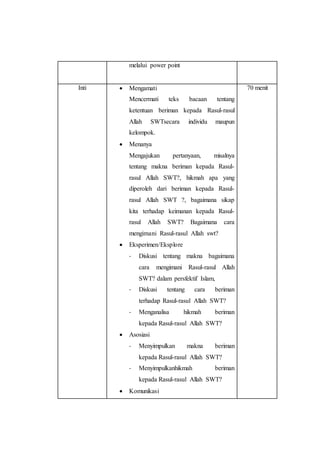 melalui power point
Inti  Mengamati
Mencermati teks bacaan tentang
ketentuan beriman kepada Rasul-rasul
Allah SWTsecara individu maupun
kelompok.
 Menanya
Mengajukan pertanyaan, misalnya
tentang makna beriman kepada Rasul-
rasul Allah SWT?, hikmah apa yang
diperoleh dari beriman kepada Rasul-
rasul Allah SWT ?, bagaimana sikap
kita terhadap keimanan kepada Rasul-
rasul Allah SWT? Bagaimana cara
mengimani Rasul-rasul Allah swt?
 Eksperimen/Eksplore
- Diskusi tentang makna bagaimana
cara mengimani Rasul-rasul Allah
SWT? dalam persfektif Islam,
- Diskusi tentang cara beriman
terhadap Rasul-rasul Allah SWT?
- Menganalisa hikmah beriman
kepada Rasul-rasul Allah SWT?
 Asosiasi
- Menyimpulkan makna beriman
kepada Rasul-rasul Allah SWT?
- Menyimpulkanhikmah beriman
kepada Rasul-rasul Allah SWT?
 Komunikasi
70 menit
 