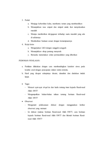 3. Peduli
a. Menjaga kebersihan kelas, membantu teman yang membutuhkan
b. Menunjukkan rasa empati dan simpati untuk ikut menyelesaikan
masalah
c. Mampu memberikan ide/gagasan terhadap suatu masalah yang ada
di sekitarnya
d. Memberikan bantuan sesuai dengan kemampuannya
4. Kerja keras
a. Mengerjakan LKS dengan sungguh-sungguh
b. Menunjukkan sikap pantang menyerah
c. Berusaha menemukan solusi permasalahan yang diberikan
PEDOMAN PENILAIAN:
a. Penilaian dilakukan dengan cara membandingkan karakter siswa pada
kondisi awal dengan pencapaian dalam waktu tertentu.
b. Hasil yang dicapai selanjutnya dicatat, dianalisis dan diadakan tindak
lanjut.
 Tugas
- Mencari ayat-ayat al-qur’an dan hadis tentang iman kepada Rasul-rasul
Allah SWT?
- Mengumpulkan bahan-bahan tulisan tentang beriman Rasul-rasul
Allah SWT?
 Observasi
- Mengamati pelaksanaan diskusi dengan menggunakan lembar
observasi yang memuat:
- Isi diskusi (makna beriman Rasul-rasul Allah SWT?, cara beriman
kepada beriman Rasul-rasul Allah SWT? dan hikmah beriman Rasul-
rasul Allah SWT?
 