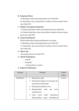 B. Kompetensi Dasar
3.4 Memahami makna iman kepada Rasul-rasul Allah SWT.
4.6 Berperilaku yang mencerminkan kesadaran beriman kepada Rasul-
rasul Allah SWT.
C. Indikator Pencapaian Kompetensi
3.4 Mampu Memahami makna iman kepada Rasul-rasul Allah SWT.
4.6 Mampu Berperilaku yang mencerminkan kesadaran beriman kepada
Rasul-rasul Allah SWT.
D. Tujuan Pembelajaran
Setelah dilaksanakan kegiatan pembelajaran siswa dapat
3.4 Memahami makna iman kepada Rasul-rasul Allah SWT.
4.6 Berperilaku yang mencerminkan kesadaran beriman kepada Rasul-
rasul Allah SWT.
E. Materi Ajar
Iman kepada Rosul-rosul Allah SWT.
F. Metode Pembelajaran
- Saintifik
- Kooperatif
- rool play,diskusi, ceramah
G. Kegiatan Pembelajaran
Kegiatan Deskripsi Alokasi
Waktu
Pendahuluan  Memberikan salam
 Menanyakan kepada siswa kesiapan dan
kenyamanan untuk belajar
 Menanyakan kehadiran siswa
 Mempersilakan salah satu siswa
memimpin doa
 Tanya jawab materi sebelumnya
Menyampaikan tujuan pembelajaran
10 menit
 