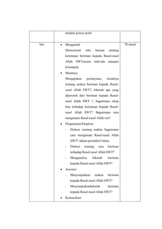 melalui power point
Inti  Mengamati
Mencermati teks bacaan tentang
ketentuan beriman kepada Rasul-rasul
Allah SWTsecara individu maupun
kelompok.
 Menanya
Mengajukan pertanyaan, misalnya
tentang makna beriman kepada Rasul-
rasul Allah SWT?, hikmah apa yang
diperoleh dari beriman kepada Rasul-
rasul Allah SWT ?, bagaimana sikap
kita terhadap keimanan kepada Rasul-
rasul Allah SWT? Bagaimana cara
mengimani Rasul-rasul Allah swt?
 Eksperimen/Eksplore
- Diskusi tentang makna bagaimana
cara mengimani Rasul-rasul Allah
SWT? dalam persfektif Islam,
- Diskusi tentang cara beriman
terhadap Rasul-rasul Allah SWT?
- Menganalisa hikmah beriman
kepada Rasul-rasul Allah SWT?
 Asosiasi
- Menyimpulkan makna beriman
kepada Rasul-rasul Allah SWT?
- Menyimpulkanhikmah beriman
kepada Rasul-rasul Allah SWT?
 Komunikasi
70 menit
 