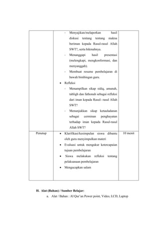 - Menyajikan/melaporkan hasil
diskusi tentang tentang makna
beriman kepada Rasul-rasul Allah
SWT?, serta hikmahnya.
- Menanggapi hasil presentasi
(melengkapi, mengkonformasi, dan
menyanggah).
- Membuat resume pembelajaran di
bawah bimbingan guru.
 Refleksi
- Menampilkan sikap sidiq, amanah,
tabligh dan fathonah sebagai refleksi
dari iman kepada Rasul- rasul Allah
SWT?
- Menunjukkan sikap ketauladanan
sebagai cerminan penghayatan
terhadap iman kepada Rasul-rasul
Allah SWT?
Penutup  Klarifikasi/kesimpulan siswa dibantu
oleh guru menyimpulkan materi
 Evaluasi untuk mengukur ketercapaian
tujuan pembelajaran
 Siswa melakukan refleksi tentang
pelaksanaan pembelajaran
 Mengucapkan salam
10 menit
H. Alat (Bahan) / Sumber Belajar:
a. Alat / Bahan : Al Qur’an Power point, Video, LCD, Laptop
 