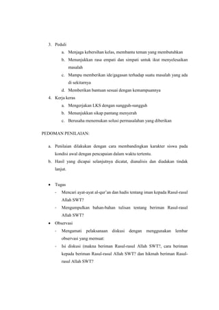 3. Peduli
a. Menjaga kebersihan kelas, membantu teman yang membutuhkan
b. Menunjukkan rasa empati dan simpati untuk ikut menyelesaikan
masalah
c. Mampu memberikan ide/gagasan terhadap suatu masalah yang ada
di sekitarnya
d. Memberikan bantuan sesuai dengan kemampuannya
4. Kerja keras
a. Mengerjakan LKS dengan sungguh-sungguh
b. Menunjukkan sikap pantang menyerah
c. Berusaha menemukan solusi permasalahan yang diberikan
PEDOMAN PENILAIAN:
a. Penilaian dilakukan dengan cara membandingkan karakter siswa pada
kondisi awal dengan pencapaian dalam waktu tertentu.
b. Hasil yang dicapai selanjutnya dicatat, dianalisis dan diadakan tindak
lanjut.
 Tugas
- Mencari ayat-ayat al-qur’an dan hadis tentang iman kepada Rasul-rasul
Allah SWT?
- Mengumpulkan bahan-bahan tulisan tentang beriman Rasul-rasul
Allah SWT?
 Observasi
- Mengamati pelaksanaan diskusi dengan menggunakan lembar
observasi yang memuat:
- Isi diskusi (makna beriman Rasul-rasul Allah SWT?, cara beriman
kepada beriman Rasul-rasul Allah SWT? dan hikmah beriman Rasul-
rasul Allah SWT?
 