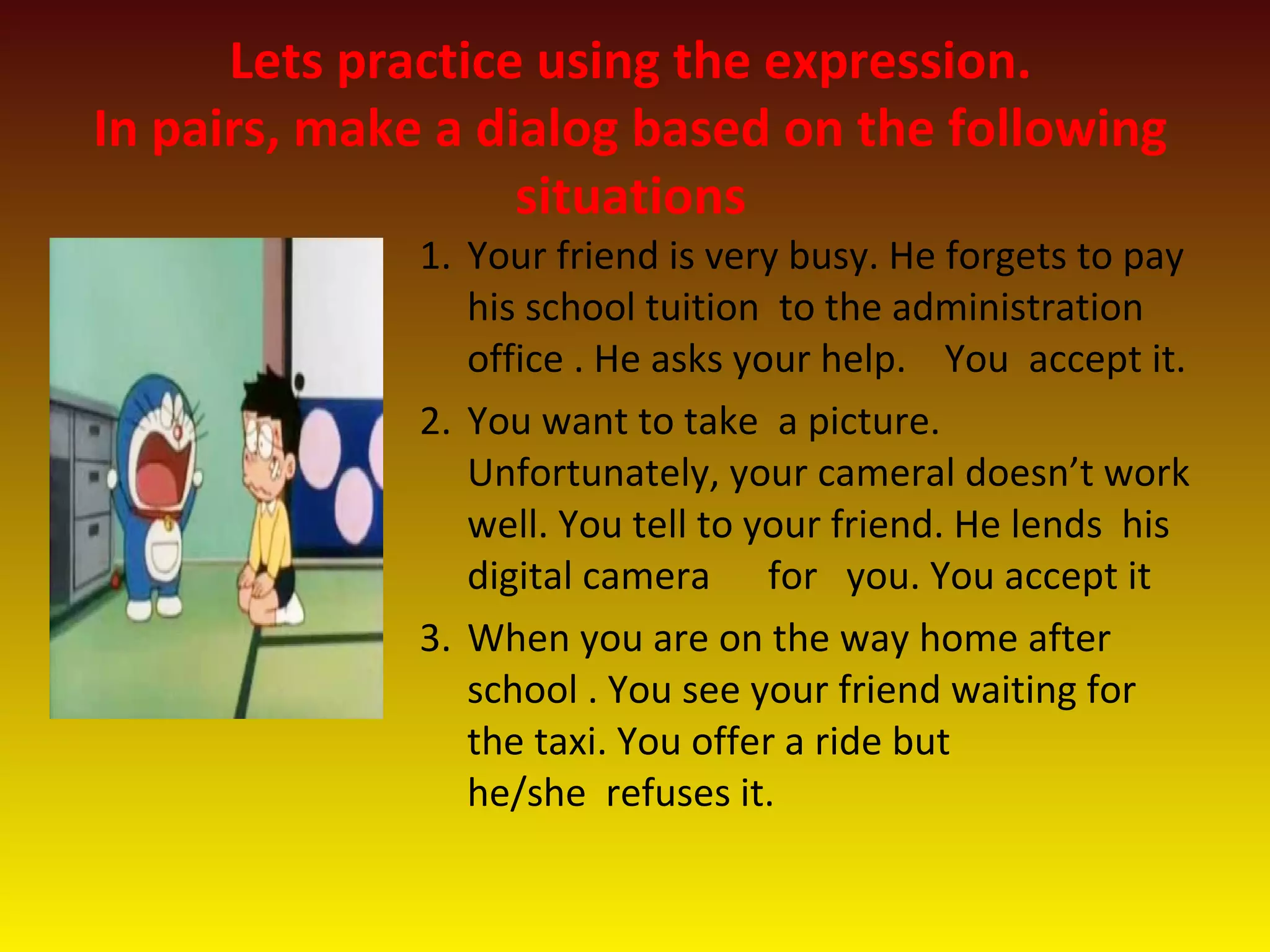 Lets practice using the expression.
In pairs, make a dialog based on the following
situations
1. Your friend is very busy. He forgets to pay
his school tuition to the administration
office . He asks your help. You accept it.
2. You want to take a picture.
Unfortunately, your cameral doesn’t work
well. You tell to your friend. He lends his
digital camera for you. You accept it
3. When you are on the way home after
school . You see your friend waiting for
the taxi. You offer a ride but
he/she refuses it.
 