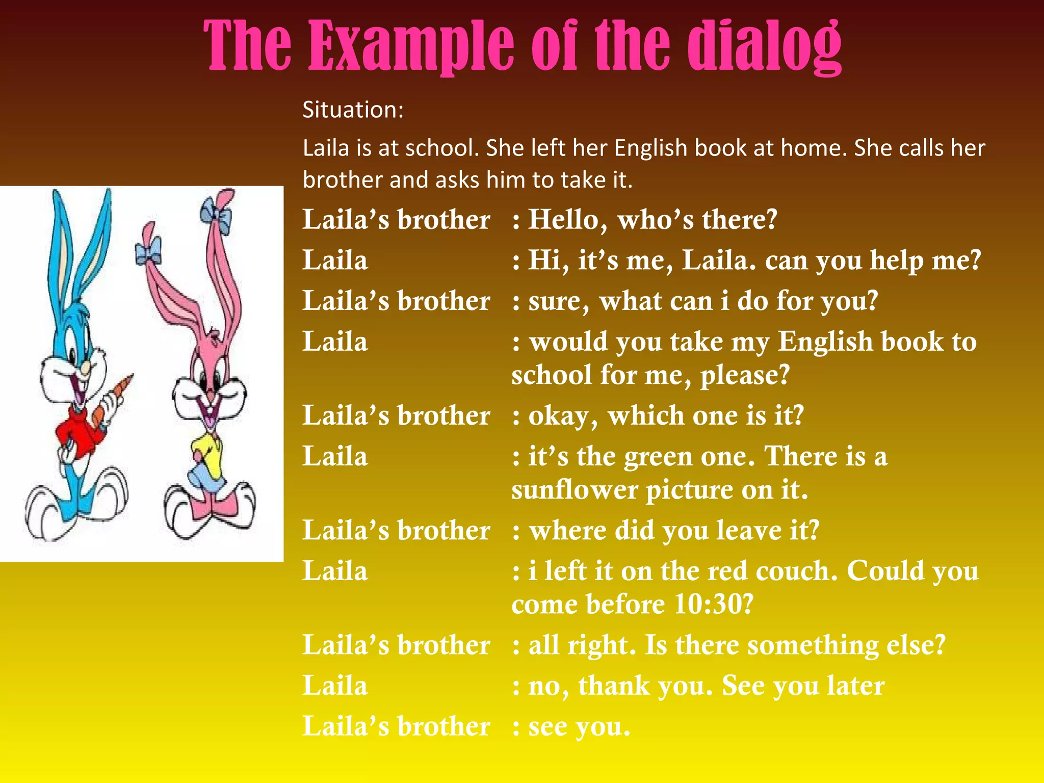 The Example of the dialog
Situation:
Laila is at school. She left her English book at home. She calls her
brother and asks him to take it.
Laila’s brother : Hello, who’s there?
Laila : Hi, it’s me, Laila. can you help me?
Laila’s brother : sure, what can i do for you?
Laila : would you take my English book to
school for me, please?
Laila’s brother : okay, which one is it?
Laila : it’s the green one. There is a
sunflower picture on it.
Laila’s brother : where did you leave it?
Laila : i left it on the red couch. Could you
come before 10:30?
Laila’s brother : all right. Is there something else?
Laila : no, thank you. See you later
Laila’s brother : see you.
 