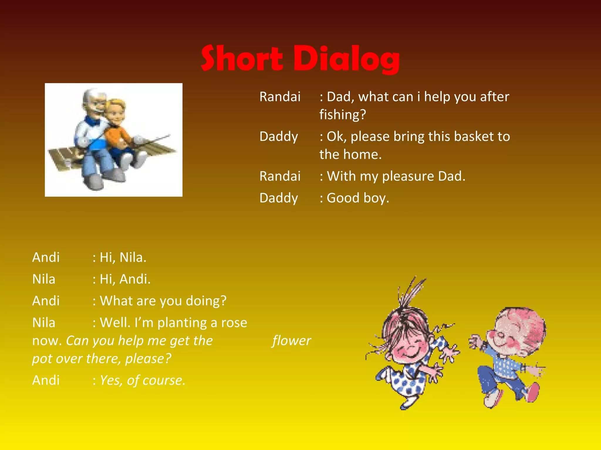 Short Dialog
Randai : Dad, what can i help you after
fishing?
Daddy : Ok, please bring this basket to
the home.
Randai : With my pleasure Dad.
Daddy : Good boy.
Andi : Hi, Nila.
Nila : Hi, Andi.
Andi : What are you doing?
Nila : Well. I’m planting a rose
now. Can you help me get the flower
pot over there, please?
Andi : Yes, of course.
 