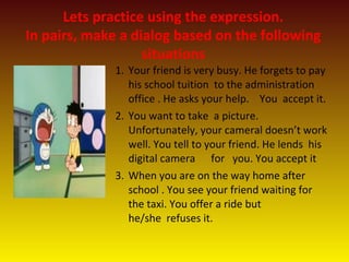 Lets practice using the expression.
In pairs, make a dialog based on the following
situations
1. Your friend is very busy. He forgets to pay
his school tuition to the administration
office . He asks your help. You accept it.
2. You want to take a picture.
Unfortunately, your cameral doesn’t work
well. You tell to your friend. He lends his
digital camera for you. You accept it
3. When you are on the way home after
school . You see your friend waiting for
the taxi. You offer a ride but
he/she refuses it.
 
