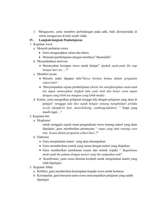3. Mengayomi, yaitu memberi perlindungan pada adik, baik diminta/tidak di
minta mengayomi di kala susah/ tidak.
IV.
Langkah-langkah Pembelajaran
1. Kegiatan Awal
a. Menarik perhatian siswa
Guru mengucapkan salam dan absen.
Memulai pembelajaran dengan membaca” Basmallah”.
b. Menumbuhkan motivasi
Menanyakan kesiapan siswa untuk belajar” Apakah anak-anak ibu siap
belajar hari ini….?”
c. Memberi acuan
Menulis judul dipapan tulis”Siswa bertata krama dalam pergaulan
sehari-hari”
Menyampaikan tujuan pembelajaran (disini ibu mengharapkan anak-anak
ibu dapat menerapkan tingkah laku yanb baik dan benar serta sopan
dengan yang lebih tua maupun yang lebih muda)
d. Kaitan, yaitu mengaitkan pelajaran minggu lalu dengan pelajaran yang akan di
pelajari” mingggu lalu kita sudah belajar tentang menghindari prilaku
tecela (dengki/iri hati, dusta/bohong, sombong/takabur). ” Siapa yang
masih ingat…?
2. Kegiatan Inti
a. Eksplorasi
untuk menggali sejauh mana pengetahuan siswa tentang materi yang akan
dipelajari, guru memberikan pertanyaan “ siapa yang tahu tentang cara
tata krama dalam pergaulan sehari-hari..?”
b. Elaborasi
Guru menjelaskan materi yang akan disampaikan
Guru memeberikan contoh yang sesuai dengan materi yang diajarkan
Guru memberikan penekanan (suara dan mimik wajah) “ Bagaimana
anak-anak ibu paham dengan materi yang ibu sampaikan tadi”.
Komfirmasi, yaitu siswa diminta kembali untuk menjelaskan materi yang
telah dipelajari.
3. Kegiatan Akhir
a. Refleksi, guru memberikan kesempatan kepada siswa untuk bertanya
b. Kesimpulan, guru bersama-sama siswa menyimpulkan pelajaran yang sudah
dipelajari

 