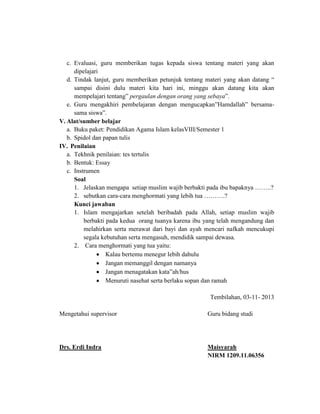 c. Evaluasi, guru memberikan tugas kepada siswa tentang materi yang akan
dipelajari
d. Tindak lanjut, guru memberikan petunjuk tentang materi yang akan datang “
sampai disini dulu materi kita hari ini, minggu akan datang kita akan
mempelajari tentang” pergaulan dengan orang yang sebaya”.
e. Guru mengakhiri pembelajaran dengan mengucapkan”Hamdallah” bersamasama siswa”.
V. Alat/sumber belajar
a. Buku paket: Pendidikan Agama Islam kelasVIII/Semester 1
b. Spidol dan papan tulis
IV. Penilaian
a. Tekhnik penilaian: tes tertulis
b. Bentuk: Essay
c. Instrumen
Soal
1. Jelaskan mengapa setiap muslim wajib berbakti pada ibu bapaknya ……..?
2. sebutkan cara-cara menghormati yang lebih tua ……….?
Kunci jawaban
1. Islam mengajarkan setelah beribadah pada Allah, setiap muslim wajib
berbakti pada kedua orang tuanya karena ibu yang telah mengandung dan
melahirkan serta merawat dari bayi dan ayah mencari nafkah mencukupi
segala kebutuhan serta mengasuh, mendidik sampai dewasa.
2. Cara menghormati yang tua yaitu:
Kalau bertemu menegur lebih dahulu
Jangan memanggil dengan namanya
Jangan menagatakan kata”ah/hus
Menuruti nasehat serta berlaku sopan dan ramah
Tembilahan, 03-11- 2013
Mengetahui supervisor

Guru bidang studi

Drs. Erdi Indra

Maisyarah
NIRM 1209.11.06356

 