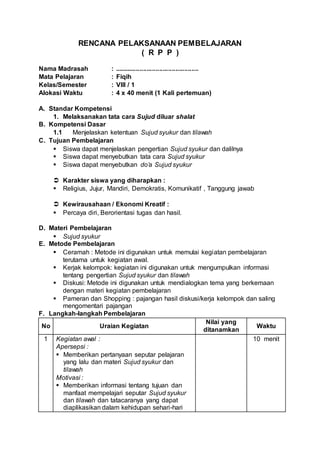 RENCANA PELAKSANAAN PEMBELAJARAN
( R P P )
Nama Madrasah : ...............................................
Mata Pelajaran : Fiqih
Kelas/Semester : VIII / 1
Alokasi Waktu : 4 x 40 menit (1 Kali pertemuan)
A. Standar Kompetensi
1. Melaksanakan tata cara Sujud diluar shalat
B. Kompetensi Dasar
1.1 Menjelaskan ketentuan Sujud syukur dan tilawah
C. Tujuan Pembelajaran
 Siswa dapat menjelaskan pengertian Sujud syukur dan dalilnya
 Siswa dapat menyebutkan tata cara Sujud syukur
 Siswa dapat menyebutkan do’a Sujud syukur
 Karakter siswa yang diharapkan :
 Religius, Jujur, Mandiri, Demokratis, Komunikatif , Tanggung jawab
 Kewirausahaan / Ekonomi Kreatif :
 Percaya diri, Berorientasi tugas dan hasil.
D. Materi Pembelajaran
 Sujud syukur
E. Metode Pembelajaran
 Ceramah : Metode ini digunakan untuk memulai kegiatan pembelajaran
terutama untuk kegiatan awal.
 Kerjak kelompok: kegiatan ini digunakan untuk mengumpulkan informasi
tentang pengertian Sujud syukur dan tilawah
 Diskusi: Metode ini digunakan untuk mendialogkan tema yang berkemaan
dengan materi kegiatan pembelajaran
 Pameran dan Shopping : pajangan hasil diskusi/kerja kelompok dan saling
mengomentari pajangan
F. Langkah-langkah Pembelajaran
No Uraian Kegiatan
Nilai yang
ditanamkan
Waktu
1 Kegiatan awal :
Apersepsi :
 Memberikan pertanyaan seputar pelajaran
yang lalu dan materi Sujud syukur dan
tilawah
Motivasi :
 Memberikan informasi tentang tujuan dan
manfaat mempelajari seputar Sujud syukur
dan tilawah dan tatacaranya yang dapat
diaplikasikan dalam kehidupan sehari-hari
10 menit
 