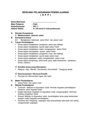 RENCANA PELAKSANAAN PEMBELAJARAN
( R P P )
Nama Madrasah : ...............................................
Mata Pelajaran : Fiqih
Kelas/Semester : VIII / 1
Alokasi Waktu : 4 x 40 menit (1 Kali pertemuan)
A. Standar Kompetensi
3. Melaksanakan tatacara zakat
B. Kompetensi Dasar
3.1 Menjelaskan ketentuan zakat fitrah dan zakat maal
C. Tujuan Pembelajaran
 Siswa dapat menjelaskan pengertian zakat dan dalilnya
 Siswa dapat menjelaskan syarat wajib zakat Fitrah
 Siswa dapat menjelaskan waktu mengeluarkan zakat Fitrah
 Siswa dapat menunjukkan ukuran zakat Fitrah
 Siswa dapat menjelaskan pengertian maal dan dalilnya
 Siswa dapat menjelaskan syarat wajib zakat maal
 Siswa dapat enjelaskan waktu mengeluarkan zakat maal
 Siswa dapat menghitung zakat harta yang wajib dikeluarkan (pertanian,
Emas, maadin)
 Karakter siswa yang diharapkan :
 Religius, Jujur, Mandiri, Demokratis, Komunikatif , Tanggung jawab
 Kewirausahaan / Ekonomi Kreatif :
 Percaya diri, Berorientasi tugas dan hasil.
D. Materi Pembelajaran
 Zakat Fitrah dan zakat maal
E. Metode Pembelajaran
 Ceramah : Metode ini digunakan untuk memulai kegiatan pembelajaran
terutama untuk kegiatan awal.
 Kerjak kelompok: kegiatan ini digunakan untuk mengumpulkan informasi
tentang pengertian zakat
 Diskusi: Metode ini digunakan untuk mendialogkan tema yang berkemaan
dengan materi kegiatan pembelajaran
 Pameran dan Shopping : pajangan hasil diskusi/kerja kelompok dan saling
mengomentari pajangan
 