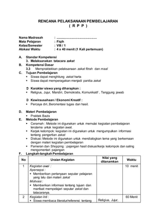RENCANA PELAKSANAAN PEMBELAJARAN
( R P P )
Nama Madrasah : ...............................................
Mata Pelajaran : Fiqih
Kelas/Semester : VIII / 1
Alokasi Waktu : 4 x 40 menit (1 Kali pertemuan)
A. Standar Kompetensi
3. Melaksanakan tatacara zakat
B. Kompetensi Dasar
3.3 Mempraktekkan pelaksanaan zakat fitrah dan maal
C. Tujuan Pembelajaran
 Siswa dapat menghitung zakat harta
 Siswa dapat memperagakan menjadi panitia zakat
 Karakter siswa yang diharapkan :
 Religius, Jujur, Mandiri, Demokratis, Komunikatif , Tanggung jawab
 Kewirausahaan / Ekonomi Kreatif :
 Percaya diri, Berorientasi tugas dan hasil.
D. Materi Pembelajaran
 Praktek Bazis
E. Metode Pembelajaran
 Ceramah : Metode ini digunakan untuk memulai kegiatan pembelajaran
terutama untuk kegiatan awal.
 Kerjak kelompok: kegiatan ini digunakan untuk mengumpulkan informasi
tentang pengertian zakat
 Diskusi: Metode ini digunakan untuk mendialogkan tema yang berkemaan
dengan materi kegiatan pembelajaran
 Pameran dan Shopping : pajangan hasil diskusi/kerja kelompok dan saling
mengomentari pajangan
F. Langkah-langkah Pembelajaran
No Uraian Kegiatan
Nilai yang
ditanamkan
Waktu
1 Kegiatan awal :
Apersepsi :
 Memberikan pertanyaan seputar pelajaran
yang lalu dan materi zakat
Motivasi :
 Memberikan informasi tentang tujuan dan
manfaat mempelajari seputar zakat dan
tatacaranya.
10 menit
2 Kegiatan Inti :
 Siswa membaca literatur/referensi tentang Religius, Jujur,
60 Menit
 