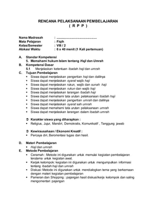 RENCANA PELAKSANAAN PEMBELAJARAN
( R P P )
Nama Madrasah : ...............................................
Mata Pelajaran : Fiqih
Kelas/Semester : VIII / 2
Alokasi Waktu : 6 x 40 menit (1 Kali pertemuan)
A. Standar Kompetensi
5. Memahami hukum Islam tentang Haji dan Umrah
B. Kompetensi Dasar
5.1 Menjelaskan ketentuan ibadah haji dan umrah
C. Tujuan Pembelajaran
 Siswa dapat menjelaskan pengertian haji dan dalilnya
 Siswa dapat menjelaskan syarat wajib haji
 Siswa dapat menjelaskan rukun, wajib dan sunah haji
 Siswa dapat menjelaskan rukun dan wajib haji
 Siswa dapat menjelaskan larangan ibadah haji
 Siswa dapat memahami tata urutan pelaksanaan ibadah haji
 Siswa dapat menjelaskan pengertian umrah dan dalilnya
 Siswa dapat menjelaskan syarat sah umrah
 Siswa dapat memahami tata urutan pelaksanaan umrah
 Siswa dapat menjelaskan larangan dalam ibadah umrah
 Karakter siswa yang diharapkan :
 Religius, Jujur, Mandiri, Demokratis, Komunikatif , Tanggung jawab
 Kewirausahaan / Ekonomi Kreatif :
 Percaya diri, Berorientasi tugas dan hasil.
D. Materi Pembelajaran
 Haji dan umrah
E. Metode Pembelajaran
 Ceramah : Metode ini digunakan untuk memulai kegiatan pembelajaran
terutama untuk kegiatan awal.
 Kerjak kelompok: kegiatan ini digunakan untuk mengumpulkan informasi
tentang ibadah haji dan umrah
 Diskusi: Metode ini digunakan untuk mendialogkan tema yang berkemaan
dengan materi kegiatan pembelajaran
 Pameran dan Shopping : pajangan hasil diskusi/kerja kelompok dan saling
mengomentari pajangan
 