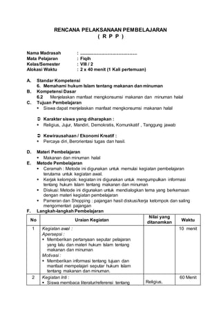 RENCANA PELAKSANAAN PEMBELAJARAN
( R P P )
Nama Madrasah : ...............................................
Mata Pelajaran : Fiqih
Kelas/Semester : VIII / 2
Alokasi Waktu : 2 x 40 menit (1 Kali pertemuan)
A. Standar Kompetensi
6. Memahami hukum Islam tentang makanan dan minuman
B. Kompetensi Dasar
6.2 Menjelaskan manfaat mengkonsumsi makanan dan minuman halal
C. Tujuan Pembelajaran
 Siswa dapat menjelaskan manfaat mengkonsumsi makanan halal
 Karakter siswa yang diharapkan :
 Religius, Jujur, Mandiri, Demokratis, Komunikatif , Tanggung jawab
 Kewirausahaan / Ekonomi Kreatif :
 Percaya diri, Berorientasi tugas dan hasil.
D. Materi Pembelajaran
 Makanan dan minuman halal
E. Metode Pembelajaran
 Ceramah : Metode ini digunakan untuk memulai kegiatan pembelajaran
terutama untuk kegiatan awal.
 Kerjak kelompok: kegiatan ini digunakan untuk mengumpulkan informasi
tentang hukum Islam tentang makanan dan minuman
 Diskusi: Metode ini digunakan untuk mendialogkan tema yang berkemaan
dengan materi kegiatan pembelajaran
 Pameran dan Shopping : pajangan hasil diskusi/kerja kelompok dan saling
mengomentari pajangan
F. Langkah-langkah Pembelajaran
No Uraian Kegiatan
Nilai yang
ditanamkan
Waktu
1 Kegiatan awal :
Apersepsi :
 Memberikan pertanyaan seputar pelajaran
yang lalu dan materi hukum Islam tentang
makanan dan minuman
Motivasi :
 Memberikan informasi tentang tujuan dan
manfaat mempelajari seputar hukum Islam
tentang makanan dan minuman.
10 menit
2 Kegiatan Inti :
 Siswa membaca literatur/referensi tentang Religius,
60 Menit
 