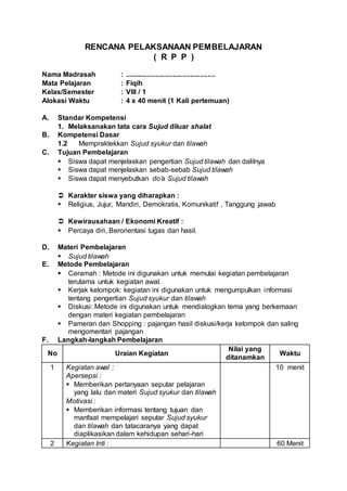 RENCANA PELAKSANAAN PEMBELAJARAN
( R P P )
Nama Madrasah : ...............................................
Mata Pelajaran : Fiqih
Kelas/Semester : VIII / 1
Alokasi Waktu : 4 x 40 menit (1 Kali pertemuan)
A. Standar Kompetensi
1. Melaksanakan tata cara Sujud diluar shalat
B. Kompetensi Dasar
1.2 Mempraktekkan Sujud syukur dan tilawah
C. Tujuan Pembelajaran
 Siswa dapat menjelaskan pengertian Sujud tilawah dan dalilnya
 Siswa dapat menjelaskan sebab-sebab Sujud tilawah
 Siswa dapat menyebutkan do’a Sujud tilawah
 Karakter siswa yang diharapkan :
 Religius, Jujur, Mandiri, Demokratis, Komunikatif , Tanggung jawab
 Kewirausahaan / Ekonomi Kreatif :
 Percaya diri, Berorientasi tugas dan hasil.
D. Materi Pembelajaran
 Sujud tilawah
E. Metode Pembelajaran
 Ceramah : Metode ini digunakan untuk memulai kegiatan pembelajaran
terutama untuk kegiatan awal.
 Kerjak kelompok: kegiatan ini digunakan untuk mengumpulkan informasi
tentang pengertian Sujud syukur dan tilawah
 Diskusi: Metode ini digunakan untuk mendialogkan tema yang berkemaan
dengan materi kegiatan pembelajaran
 Pameran dan Shopping : pajangan hasil diskusi/kerja kelompok dan saling
mengomentari pajangan
F. Langkah-langkah Pembelajaran
No Uraian Kegiatan
Nilai yang
ditanamkan
Waktu
1 Kegiatan awal :
Apersepsi :
 Memberikan pertanyaan seputar pelajaran
yang lalu dan materi Sujud syukur dan tilawah
Motivasi :
 Memberikan informasi tentang tujuan dan
manfaat mempelajari seputar Sujud syukur
dan tilawah dan tatacaranya yang dapat
diaplikasikan dalam kehidupan sehari-hari
10 menit
2 Kegiatan Inti : 60 Menit
 