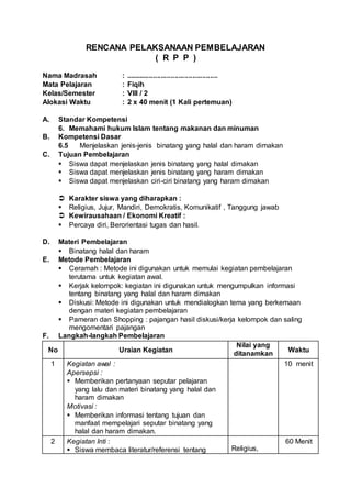 RENCANA PELAKSANAAN PEMBELAJARAN
( R P P )
Nama Madrasah : ...............................................
Mata Pelajaran : Fiqih
Kelas/Semester : VIII / 2
Alokasi Waktu : 2 x 40 menit (1 Kali pertemuan)
A. Standar Kompetensi
6. Memahami hukum Islam tentang makanan dan minuman
B. Kompetensi Dasar
6.5 Menjelaskan jenis-jenis binatang yang halal dan haram dimakan
C. Tujuan Pembelajaran
 Siswa dapat menjelaskan jenis binatang yang halal dimakan
 Siswa dapat menjelaskan jenis binatang yang haram dimakan
 Siswa dapat menjelaskan ciri-ciri binatang yang haram dimakan
 Karakter siswa yang diharapkan :
 Religius, Jujur, Mandiri, Demokratis, Komunikatif , Tanggung jawab
 Kewirausahaan / Ekonomi Kreatif :
 Percaya diri, Berorientasi tugas dan hasil.
D. Materi Pembelajaran
 Binatang halal dan haram
E. Metode Pembelajaran
 Ceramah : Metode ini digunakan untuk memulai kegiatan pembelajaran
terutama untuk kegiatan awal.
 Kerjak kelompok: kegiatan ini digunakan untuk mengumpulkan informasi
tentang binatang yang halal dan haram dimakan
 Diskusi: Metode ini digunakan untuk mendialogkan tema yang berkemaan
dengan materi kegiatan pembelajaran
 Pameran dan Shopping : pajangan hasil diskusi/kerja kelompok dan saling
mengomentari pajangan
F. Langkah-langkah Pembelajaran
No Uraian Kegiatan
Nilai yang
ditanamkan
Waktu
1 Kegiatan awal :
Apersepsi :
 Memberikan pertanyaan seputar pelajaran
yang lalu dan materi binatang yang halal dan
haram dimakan
Motivasi :
 Memberikan informasi tentang tujuan dan
manfaat mempelajari seputar binatang yang
halal dan haram dimakan.
10 menit
2 Kegiatan Inti :
 Siswa membaca literatur/referensi tentang Religius,
60 Menit
 