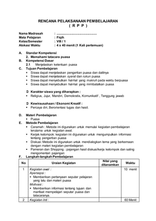 RENCANA PELAKSANAAN PEMBELAJARAN
( R P P )
Nama Madrasah : ...............................................
Mata Pelajaran : Fiqih
Kelas/Semester : VIII / 1
Alokasi Waktu : 4 x 40 menit (1 Kali pertemuan)
A. Standar Kompetensi
2. Memahami tatacara puasa
B. Kompetensi Dasar
2.1 Menjelaskan ketentuan puasa
C. Tujuan Pembelajaran
 Siswa dapat menjelaskan pengertian puasa dan dalilnya
 Siswa dapat menjelaskan syarat dan rukun puasa
 Siswa dapat menyebutkan hal-hal yang makruh pada waktu berpuasa
 Siswa dapat menyebutkan hal-hal yang mrmbatalkan puasa
 Karakter siswa yang diharapkan :
 Religius, Jujur, Mandiri, Demokratis, Komunikatif , Tanggung jawab
 Kewirausahaan / Ekonomi Kreatif :
 Percaya diri, Berorientasi tugas dan hasil.
D. Materi Pembelajaran
 Puasa
E. Metode Pembelajaran
 Ceramah : Metode ini digunakan untuk memulai kegiatan pembelajaran
terutama untuk kegiatan awal.
 Kerjak kelompok: kegiatan ini digunakan untuk mengumpulkan informasi
tentang pengertian puasa
 Diskusi: Metode ini digunakan untuk mendialogkan tema yang berkemaan
dengan materi kegiatan pembelajaran
 Pameran dan Shopping : pajangan hasil diskusi/kerja kelompok dan saling
mengomentari pajangan
F. Langkah-langkah Pembelajaran
No Uraian Kegiatan
Nilai yang
ditanamkan
Waktu
1 Kegiatan awal :
Apersepsi :
 Memberikan pertanyaan seputar pelajaran
yang lalu dan materi puasa
Motivasi :
 Memberikan informasi tentang tujuan dan
manfaat mempelajari seputar puasa dan
tatacaranya.
10 menit
2 Kegiatan Inti : 60 Menit
 