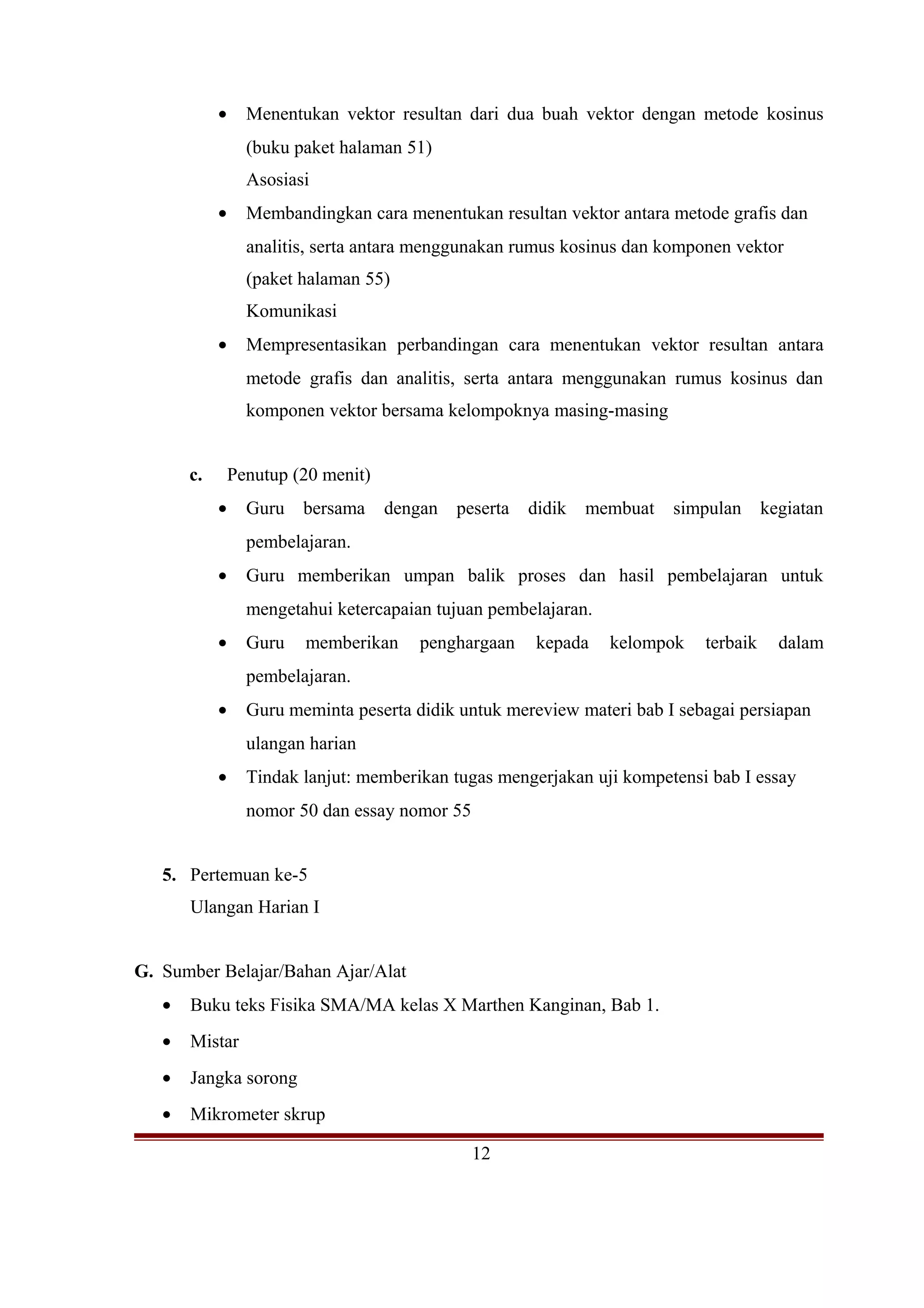 • Menentukan vektor resultan dari dua buah vektor dengan metode kosinus
(buku paket halaman 51)
Asosiasi
• Membandingkan cara menentukan resultan vektor antara metode grafis dan
analitis, serta antara menggunakan rumus kosinus dan komponen vektor
(paket halaman 55)
Komunikasi
• Mempresentasikan perbandingan cara menentukan vektor resultan antara
metode grafis dan analitis, serta antara menggunakan rumus kosinus dan
komponen vektor bersama kelompoknya masing-masing
c. Penutup (20 menit)
• Guru bersama dengan peserta didik membuat simpulan kegiatan
pembelajaran.
• Guru memberikan umpan balik proses dan hasil pembelajaran untuk
mengetahui ketercapaian tujuan pembelajaran.
• Guru memberikan penghargaan kepada kelompok terbaik dalam
pembelajaran.
• Guru meminta peserta didik untuk mereview materi bab I sebagai persiapan
ulangan harian
• Tindak lanjut: memberikan tugas mengerjakan uji kompetensi bab I essay
nomor 50 dan essay nomor 55
5. Pertemuan ke-5
Ulangan Harian I
G. Sumber Belajar/Bahan Ajar/Alat
• Buku teks Fisika SMA/MA kelas X Marthen Kanginan, Bab 1.
• Mistar
• Jangka sorong
• Mikrometer skrup
12
 