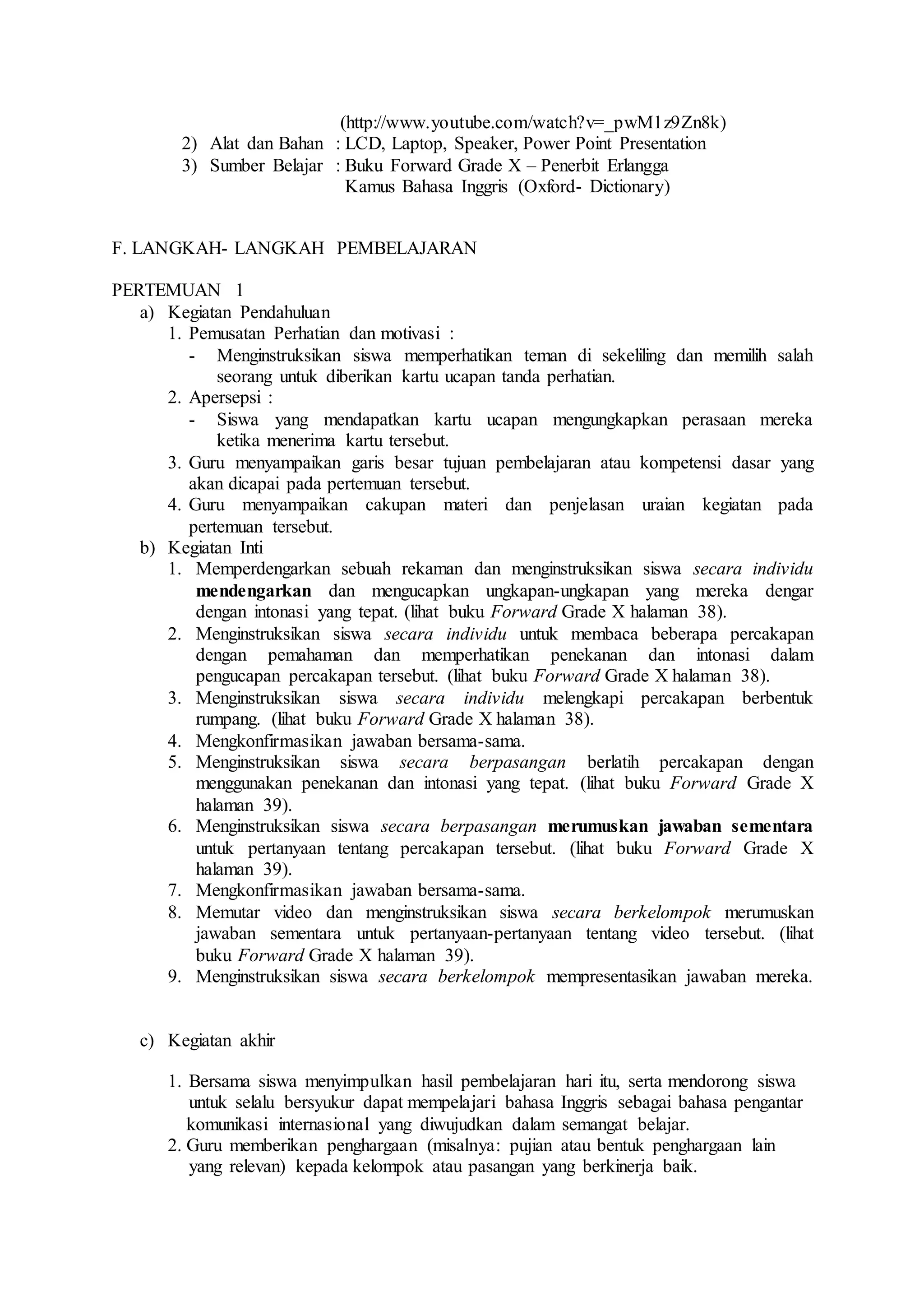 (http://www.youtube.com/watch?v=_pwM1z9Zn8k)
2) Alat dan Bahan : LCD, Laptop, Speaker, Power Point Presentation
3) Sumber Belajar : Buku Forward Grade X – Penerbit Erlangga
Kamus Bahasa Inggris (Oxford- Dictionary)
F. LANGKAH- LANGKAH PEMBELAJARAN
PERTEMUAN 1
a) Kegiatan Pendahuluan
1. Pemusatan Perhatian dan motivasi :
- Menginstruksikan siswa memperhatikan teman di sekeliling dan memilih salah
seorang untuk diberikan kartu ucapan tanda perhatian.
2. Apersepsi :
- Siswa yang mendapatkan kartu ucapan mengungkapkan perasaan mereka
ketika menerima kartu tersebut.
3. Guru menyampaikan garis besar tujuan pembelajaran atau kompetensi dasar yang
akan dicapai pada pertemuan tersebut.
4. Guru menyampaikan cakupan materi dan penjelasan uraian kegiatan pada
pertemuan tersebut.
b) Kegiatan Inti
1. Memperdengarkan sebuah rekaman dan menginstruksikan siswa secara individu
mendengarkan dan mengucapkan ungkapan-ungkapan yang mereka dengar
dengan intonasi yang tepat. (lihat buku Forward Grade X halaman 38).
2. Menginstruksikan siswa secara individu untuk membaca beberapa percakapan
dengan pemahaman dan memperhatikan penekanan dan intonasi dalam
pengucapan percakapan tersebut. (lihat buku Forward Grade X halaman 38).
3. Menginstruksikan siswa secara individu melengkapi percakapan berbentuk
rumpang. (lihat buku Forward Grade X halaman 38).
4. Mengkonfirmasikan jawaban bersama-sama.
5. Menginstruksikan siswa secara berpasangan berlatih percakapan dengan
menggunakan penekanan dan intonasi yang tepat. (lihat buku Forward Grade X
halaman 39).
6. Menginstruksikan siswa secara berpasangan merumuskan jawaban sementara
untuk pertanyaan tentang percakapan tersebut. (lihat buku Forward Grade X
halaman 39).
7. Mengkonfirmasikan jawaban bersama-sama.
8. Memutar video dan menginstruksikan siswa secara berkelompok merumuskan
jawaban sementara untuk pertanyaan-pertanyaan tentang video tersebut. (lihat
buku Forward Grade X halaman 39).
9. Menginstruksikan siswa secara berkelompok mempresentasikan jawaban mereka.
c) Kegiatan akhir
1. Bersama siswa menyimpulkan hasil pembelajaran hari itu, serta mendorong siswa
untuk selalu bersyukur dapat mempelajari bahasa Inggris sebagai bahasa pengantar
komunikasi internasional yang diwujudkan dalam semangat belajar.
2. Guru memberikan penghargaan (misalnya: pujian atau bentuk penghargaan lain
yang relevan) kepada kelompok atau pasangan yang berkinerja baik.
 