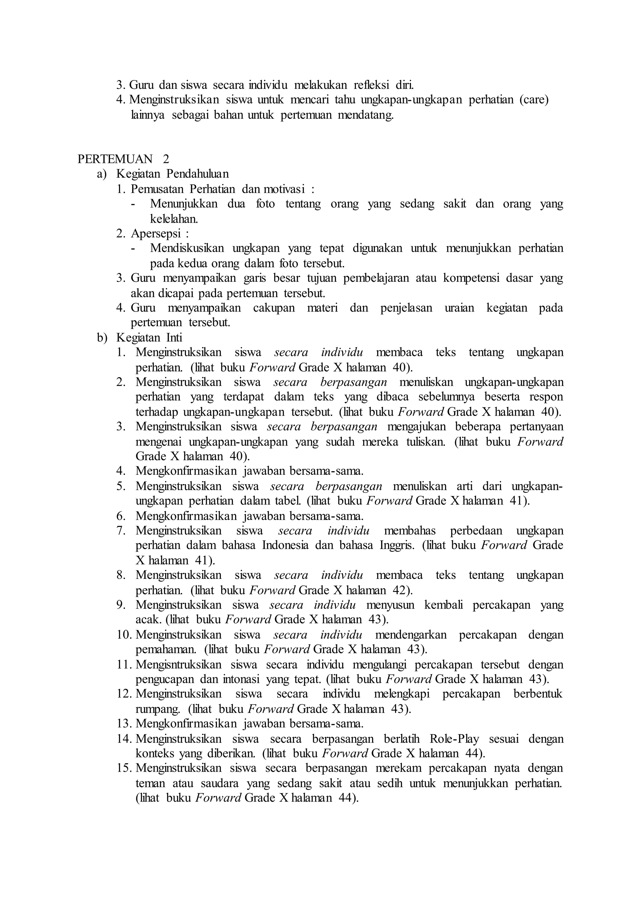 3. Guru dan siswa secara individu melakukan refleksi diri.
4. Menginstruksikan siswa untuk mencari tahu ungkapan-ungkapan perhatian (care)
lainnya sebagai bahan untuk pertemuan mendatang.
PERTEMUAN 2
a) Kegiatan Pendahuluan
1. Pemusatan Perhatian dan motivasi :
- Menunjukkan dua foto tentang orang yang sedang sakit dan orang yang
kelelahan.
2. Apersepsi :
- Mendiskusikan ungkapan yang tepat digunakan untuk menunjukkan perhatian
pada kedua orang dalam foto tersebut.
3. Guru menyampaikan garis besar tujuan pembelajaran atau kompetensi dasar yang
akan dicapai pada pertemuan tersebut.
4. Guru menyampaikan cakupan materi dan penjelasan uraian kegiatan pada
pertemuan tersebut.
b) Kegiatan Inti
1. Menginstruksikan siswa secara individu membaca teks tentang ungkapan
perhatian. (lihat buku Forward Grade X halaman 40).
2. Menginstruksikan siswa secara berpasangan menuliskan ungkapan-ungkapan
perhatian yang terdapat dalam teks yang dibaca sebelumnya beserta respon
terhadap ungkapan-ungkapan tersebut. (lihat buku Forward Grade X halaman 40).
3. Menginstruksikan siswa secara berpasangan mengajukan beberapa pertanyaan
mengenai ungkapan-ungkapan yang sudah mereka tuliskan. (lihat buku Forward
Grade X halaman 40).
4. Mengkonfirmasikan jawaban bersama-sama.
5. Menginstruksikan siswa secara berpasangan menuliskan arti dari ungkapan-
ungkapan perhatian dalam tabel. (lihat buku Forward Grade X halaman 41).
6. Mengkonfirmasikan jawaban bersama-sama.
7. Menginstruksikan siswa secara individu membahas perbedaan ungkapan
perhatian dalam bahasa Indonesia dan bahasa Inggris. (lihat buku Forward Grade
X halaman 41).
8. Menginstruksikan siswa secara individu membaca teks tentang ungkapan
perhatian. (lihat buku Forward Grade X halaman 42).
9. Menginstruksikan siswa secara individu menyusun kembali percakapan yang
acak. (lihat buku Forward Grade X halaman 43).
10. Menginstruksikan siswa secara individu mendengarkan percakapan dengan
pemahaman. (lihat buku Forward Grade X halaman 43).
11. Mengisntruksikan siswa secara individu mengulangi percakapan tersebut dengan
pengucapan dan intonasi yang tepat. (lihat buku Forward Grade X halaman 43).
12. Menginstruksikan siswa secara individu melengkapi percakapan berbentuk
rumpang. (lihat buku Forward Grade X halaman 43).
13. Mengkonfirmasikan jawaban bersama-sama.
14. Menginstruksikan siswa secara berpasangan berlatih Role-Play sesuai dengan
konteks yang diberikan. (lihat buku Forward Grade X halaman 44).
15. Menginstruksikan siswa secara berpasangan merekam percakapan nyata dengan
teman atau saudara yang sedang sakit atau sedih untuk menunjukkan perhatian.
(lihat buku Forward Grade X halaman 44).
 