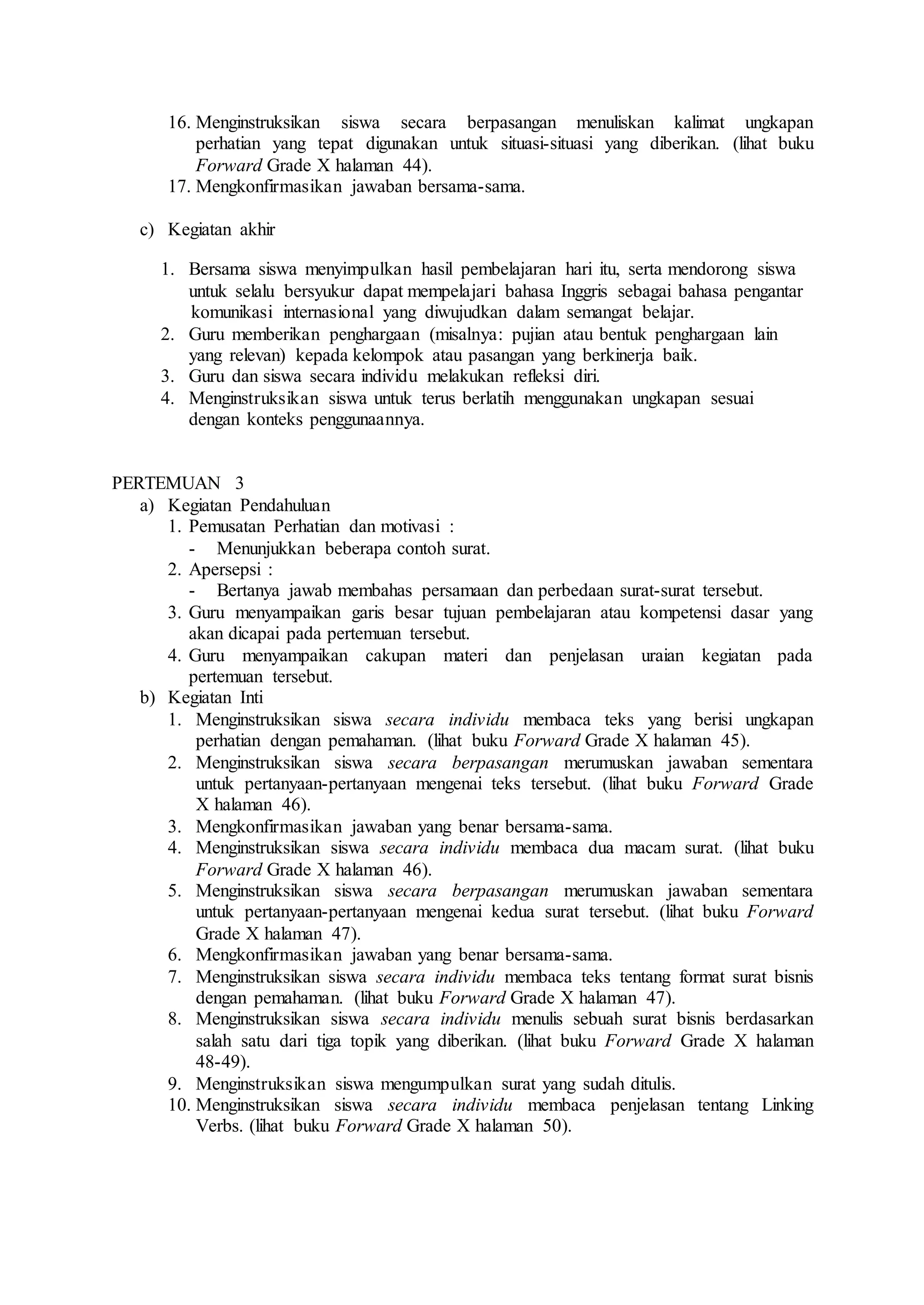 16. Menginstruksikan siswa secara berpasangan menuliskan kalimat ungkapan
perhatian yang tepat digunakan untuk situasi-situasi yang diberikan. (lihat buku
Forward Grade X halaman 44).
17. Mengkonfirmasikan jawaban bersama-sama.
c) Kegiatan akhir
1. Bersama siswa menyimpulkan hasil pembelajaran hari itu, serta mendorong siswa
untuk selalu bersyukur dapat mempelajari bahasa Inggris sebagai bahasa pengantar
komunikasi internasional yang diwujudkan dalam semangat belajar.
2. Guru memberikan penghargaan (misalnya: pujian atau bentuk penghargaan lain
yang relevan) kepada kelompok atau pasangan yang berkinerja baik.
3. Guru dan siswa secara individu melakukan refleksi diri.
4. Menginstruksikan siswa untuk terus berlatih menggunakan ungkapan sesuai
dengan konteks penggunaannya.
PERTEMUAN 3
a) Kegiatan Pendahuluan
1. Pemusatan Perhatian dan motivasi :
- Menunjukkan beberapa contoh surat.
2. Apersepsi :
- Bertanya jawab membahas persamaan dan perbedaan surat-surat tersebut.
3. Guru menyampaikan garis besar tujuan pembelajaran atau kompetensi dasar yang
akan dicapai pada pertemuan tersebut.
4. Guru menyampaikan cakupan materi dan penjelasan uraian kegiatan pada
pertemuan tersebut.
b) Kegiatan Inti
1. Menginstruksikan siswa secara individu membaca teks yang berisi ungkapan
perhatian dengan pemahaman. (lihat buku Forward Grade X halaman 45).
2. Menginstruksikan siswa secara berpasangan merumuskan jawaban sementara
untuk pertanyaan-pertanyaan mengenai teks tersebut. (lihat buku Forward Grade
X halaman 46).
3. Mengkonfirmasikan jawaban yang benar bersama-sama.
4. Menginstruksikan siswa secara individu membaca dua macam surat. (lihat buku
Forward Grade X halaman 46).
5. Menginstruksikan siswa secara berpasangan merumuskan jawaban sementara
untuk pertanyaan-pertanyaan mengenai kedua surat tersebut. (lihat buku Forward
Grade X halaman 47).
6. Mengkonfirmasikan jawaban yang benar bersama-sama.
7. Menginstruksikan siswa secara individu membaca teks tentang format surat bisnis
dengan pemahaman. (lihat buku Forward Grade X halaman 47).
8. Menginstruksikan siswa secara individu menulis sebuah surat bisnis berdasarkan
salah satu dari tiga topik yang diberikan. (lihat buku Forward Grade X halaman
48-49).
9. Menginstruksikan siswa mengumpulkan surat yang sudah ditulis.
10. Menginstruksikan siswa secara individu membaca penjelasan tentang Linking
Verbs. (lihat buku Forward Grade X halaman 50).
 