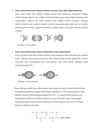b. Gaya Antarmolekul polar dengan molekul non polar (Gaya Dipol-Dipol Induksian)
Gaya imbas terjadi bila terdapat molekul dengan dipol permanen, berinteraksi dengan
molekul dengan dipol sesaat. Adanya molekul-molekul polar dengan dipol permanen akan
menyebabkan imbasan dari kutub molekul polar kepada molekul nonpolar, sehingga
elektron-elektron dari molekul nonpolar tersebut mengumpul pada salah satu sisi molekul
(terdorong atau tertarik), yangmmenimbulkan terjadinya dipol sesaat pada molekul nonpolar
tersebut.
Gambar 3. Gaya Imbas
c. Gaya Antarmolekul polar dengan molekul polar (Gaya Dipol-Dipol)
Gaya orientasi terjadi pada molekul-molekul yang mempunyai dipol permanen atau molekul
polar. Antaraksi antara kutub positif dari satu molekul dengan kutub negatif dari molekul
yang lain akan menimbulkan gaya tarik-menarik yang relatif lemah. Misalnya, pada
molekul-molekul HCl.
Gambar 4. Gaya Orientasi
Ikatan hidrogen adalah gaya tarik-menarik yang cukup kuat antara molekul-molekul polar
(mengandung atom-atom sangat elektronegatif, misalnya F, O, N) yang mempunyai atom
hidrogen. Ikatan ini dilambangkan dengan titik-titik (...). Contoh:Ikatan hidrogen yang
terjadi dalam molekul air.Di dalam molekul air, atom O bersifat sangat elektronegatif
sehingga pasangan elektron antara atom O dan H lebih tertarik ke arah atom O. Dengan
demikian terbentuk suatu dipol.
 