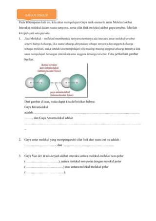 Pada kesempatan kali ini, kita akan mempelajari Gaya tarik-menarik antar Molekul akibat
Interaksi molekul dalam suatu senyawa, serta sifat fisik molekul akibat gaya tersebut. Marilah
kita pelajari satu persatu.
1. Jika Molekul – molekul membentuk senyawa tentunya ada interaksi antar molekul tersebut
seperti halnya keluarga, jika suatu keluarga dinyatakan sebagai senyawa dan anggota keluarga
sebagai molekul, maka setelah kita mempelajari sifat masing-masing anggota keluarga tentunya kita
akan mempelajari hubungan (interaksi) antar anggota keluarga tersebut. Coba perhatikan gambar
berikut:
Dari gambar di atas, maka dapat kita definisikan bahwa:
Gaya Intramolekul
adalah…………………………………………………………………………………………
…….., dan Gaya Antarmolekul adalah
…………………………………………………………………………………………………
..
2. Gaya antar molekul yang mempengaruhi sifat fisik dari suatu zat itu adalah :
…………………………. dan ………………………………………….
3. Gaya Van der Waals terjadi akibat interaksi antara molekul-molekul non-polar
(…………………………..), antara molekul non-polar dengan molekul polar
(………………………………) atau antara molekul-molekul polar
(……………………………….).
BAHAN DISKUSI
 