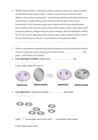 6. Molekul dengan distribusi / penyebaran elektron yang besar dan baur ke segala arah saling
menarik lebih kuat dari pada molekul – molekul yang elektronnya lebih kuat terikat.
Molekul iod yang besar itu saling tarik – menarik dengan lebih kuat dari pada molekul flour
yang lebih kecil. Mudah tidaknya suatu molekul membentuk dipol sesaat disebut
polarisabilitas. Hal ini berkaitan dengan masa molekul relatif (Mr) dan bentuk molekul.
Massa molekul relatif berkaitan dengan jumlah elektron dalam molekul maka makin mudah
mengalami polarisasi sehingga makin kuat gaya Londonnya. Mari kita bandingkan molekul
H2, N2, O2, dan Br2. Bagaimana urutan kekuatan gaya London molekul-molekul tersebut ?
Urutan kekuatan Gaya London dari yang terlemah ke yang paling kuat adalah
…………………………………………………………………………………………………
……….
7. Molekul yang bentuknya panjang lebih mudah mengalami polarisasi dibandingkan molekul
yang kecil, padat dan simetris sehingga gaya London Pentana ………………………. dari
pada 2 – Metil Butana (Neo Petana).
8. Gaya dipol-dipol terinduksi, terjadi antara ……………………………. dan
……………………………….
Contoh: pada molekul HCl dan Cl2
9. Gaya dipol-dipol, terjadi antara molekul …………………. dan molekul
…………………………
Tanda “ + " menunjukkan dipol positif, tanda “ - " menunjukkan dipol negatif
Contoh dalam senyawa HCl
 