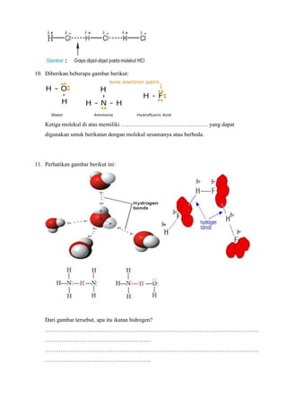 10. Diberikan beberapa gambar berikut:
Ketiga molekul di atas memiliki ……………………………………… yang dapat
digunakan untuk berikatan dengan molekul sesamanya atau berbeda.
11. Perhatikan gambar berikut ini:
Dari gambar tersebut, apa itu ikatan hidrogen?
…………………………………………………………………………………………………
……………………………………………….
…………………………………………………………………………………………………
……………………………………………….
 