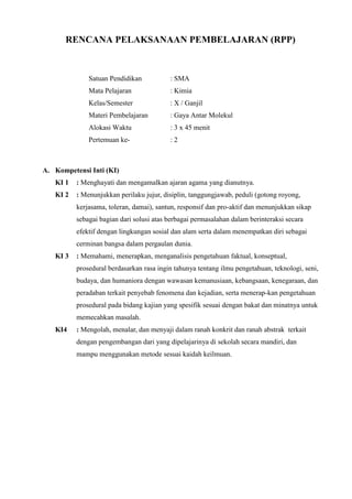 RENCANA PELAKSANAAN PEMBELAJARAN (RPP)
Satuan Pendidikan : SMA
Mata Pelajaran : Kimia
Kelas/Semester : X / Ganjil
Materi Pembelajaran : Gaya Antar Molekul
Alokasi Waktu : 3 x 45 menit
Pertemuan ke- : 2
A. Kompetensi Inti (KI)
KI 1 : Menghayati dan mengamalkan ajaran agama yang dianutnya.
KI 2 : Menunjukkan perilaku jujur, disiplin, tanggungjawab, peduli (gotong royong,
kerjasama, toleran, damai), santun, responsif dan pro-aktif dan menunjukkan sikap
sebagai bagian dari solusi atas berbagai permasalahan dalam berinteraksi secara
efektif dengan lingkungan sosial dan alam serta dalam menempatkan diri sebagai
cerminan bangsa dalam pergaulan dunia.
KI 3 : Memahami, menerapkan, menganalisis pengetahuan faktual, konseptual,
prosedural berdasarkan rasa ingin tahunya tentang ilmu pengetahuan, teknologi, seni,
budaya, dan humaniora dengan wawasan kemanusiaan, kebangsaan, kenegaraan, dan
peradaban terkait penyebab fenomena dan kejadian, serta menerap-kan pengetahuan
prosedural pada bidang kajian yang spesifik sesuai dengan bakat dan minatnya untuk
memecahkan masalah.
KI4 : Mengolah, menalar, dan menyaji dalam ranah konkrit dan ranah abstrak terkait
dengan pengembangan dari yang dipelajarinya di sekolah secara mandiri, dan
mampu menggunakan metode sesuai kaidah keilmuan.
 