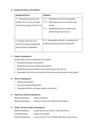 B. Kompetensi Dasar dan Indikator
Kompetensi Dasar Indikator
3.7. Menentukan interaksi antar
partikel (atom, ion, dan molekul)
dan kaitannya dengan sifat fisik zat
3.7.1. Menjelaskan interaksi antar partikel
3.7.2. Menentukan jenis-jenis interaksi antar
partikel
3.7.3. Menghubungkan jenis interaksi antar
partikel dengan sifat fisik zat
4.7 4.7. Menalar sifat-sifat zat di
sekitar kita dengan menggunakan
prinsip interaksi antarpartikel
4.7.1. Menerapkan sifat-sifat zat disekitar kita
berdasarkan prinsip interaksi antar partikel
C. Tujuan Pembelajaran
Setelah belajar materi ini diharapkan siswa dapat:
1. Menjelaskan interaksi antar partikel
2. Menentukan jenis-jenis interaksi antar partikel
3. Menghubungkan jenis interaksi antar partikel dengan sifat fisik zat
4. Menerapkan sifat-sifat zat di sekitar kita berdasarkan prinsip interaksi antar partikel
D. Materi Pembelajaran
1. Interaksi antar partikel
2. Jenis-jenis interaksi antar partikel
3. Hubungan sifat fisik zat dengan interaksi antar partikel
E. Model dan Metode Pembelajaran
Model pembelajaran : Inkuiri terbimbing
Metode pembelajaran : Diskusi, Tanyajawab, Latihan Soal/Penugasan
F. Media, Alat dan Sumber Pembelajaran
Media Pembelajaran : Lembar Kerja Siswa (LKS), Video Flash Kimia
Alat Pembelajaran : Laptop, LCD, Spidol
Sumber Pembelajaran : A Level Jilid 2A, Teori VESPR, Buku Kimia yang relevan
 