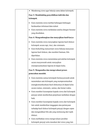  Mendorong siswa agar bekerja sama dalam kelompok.
Fase 3: Membimbing penyelidikan individu dan
kelompok.
 Guru meminta siswa melihat hubungan-hubungan
berdasarkan informasi/data terkait
 Guru meminta siswa melakukan analisa dengan literatur
yang disediakan.
Fase 4: Mengembangkan dan menyajikan hasil karya
 Guru meminta siswa menyiapkan laporan hasil diskusi
kelompok secara rapi, rinci, dan sistematis.
 Guru berkeliling mencermati siswa bekerja menyusun
laporan hasil diskusi, dan memberi bantuan, bila
diperlukan.
 Guru meminta siswa menentukan perwakilan kelompok
secara musyawarah untuk menyajikan
(mempresentasikan) laporan di depan kelas.
Fase 5: Menganalisa dan mengevaluasi proses
pemecahan masalah.
 Guru meminta semua kelompok bermusyawarah untuk
menentukan satu kelompok yang mempresentasikan
(mengkomunikasikan) hasil diskusinya di depan kelas
secara runtun, sistematis, santun, dan hemat waktu.
 Guru memberi kesempatan kepada siswa dari kelompok
penyaji untuk memberikan penjelasan tambahan dengan
baik.
 Guru memberi kesempatan kepada siswa dari kelompok
lain untuk memberikan tanggapan atau pertanyaan
terhadap hasil diskusi kelompok penyaji dengan sopan
dan mengarahkan bila ada yang melenceng dari topik
diskusi.
 Guru melibatkan siswa mengevaluasi jawaban
kelompok penyaji serta masukan dari siswa yang lain
 