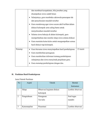 dan membuat kesepakatan, bila jawaban yang
disampaikan siswa sudah benar.
 Selanjutnya, guru membuka cakrawala penerapan ide
dari penyelesaian masalah tersebut
 Guru mendorong agar siswa secara aktif terlibat dalam
diskusi kelompok serta saling bantu untuk
menyelesaikan masalah tersebut.
 Selama siswa bekerja di dalam kelompok, guru
memperhatikan dan menilai sikap siswa selama diskusi
 Guru meminta ketua kelas untuk mengumpulkan semua
hasil diskusi tiap kelompok.
Penutup  Guru bersama siswa menyimpulkan hasil pembelajaran.
 Guru memberikan penugasan.
 Guru memberikan informasi tentang pembelajaran
selanjutnya dan siswa menyimak penjelasan guru.
 Guru menutup pembelajaran dengan doa.
15 menit
H. Penilaian Hasil Pembelajaran
Jenis/Teknik Penilaian
No Aspek Teknik Bentuk
Instrumen
1 Sikap Observasi kegiatan diskusi
kelompok
Lembar observasi
2 Pengetahuan Penugasan
Tes tulis
Soal tugas
mandiri
3 Keterampilan Presentasi Lembar observasi
 